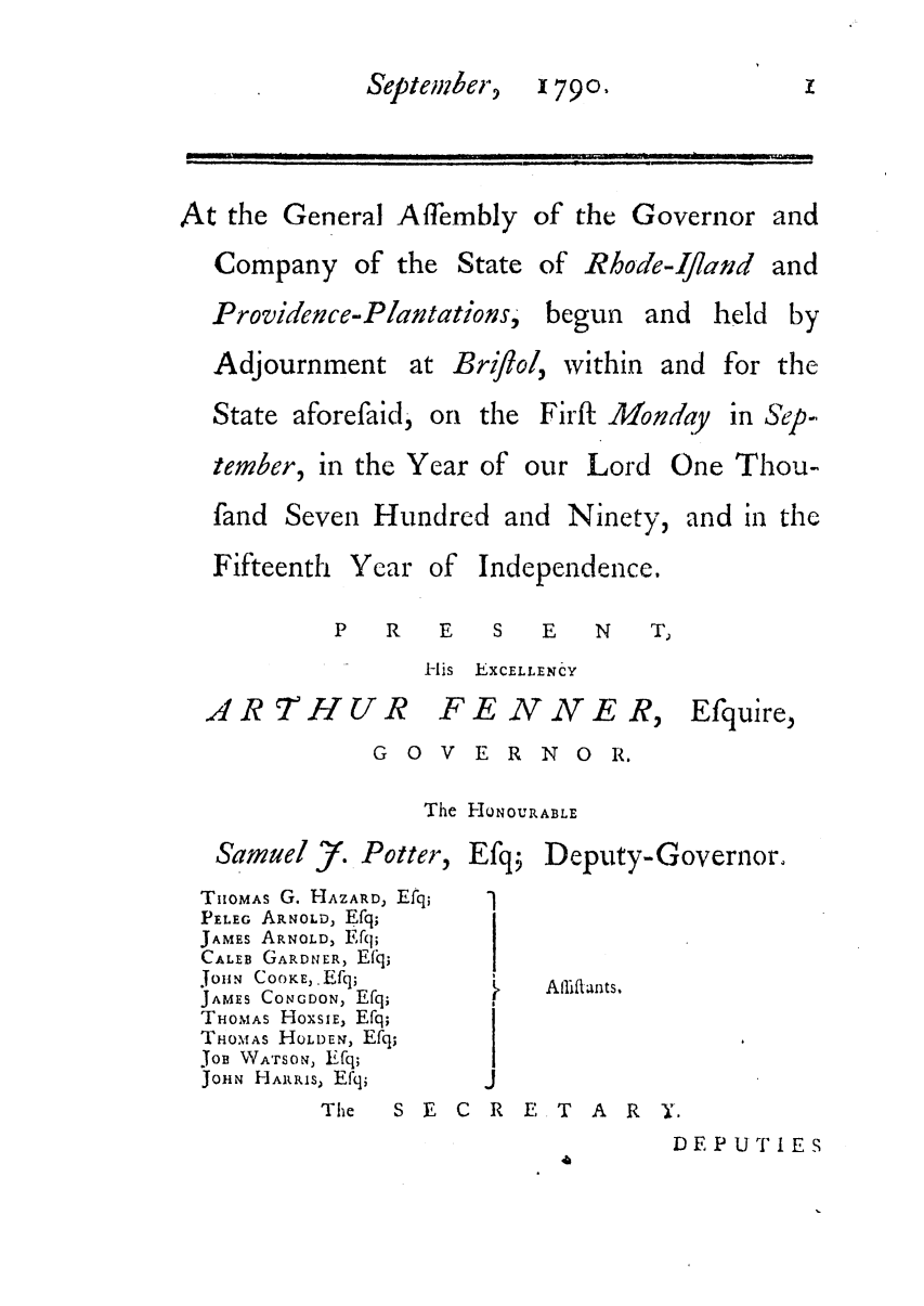 handle is hein.ssl/ssri0506 and id is 1 raw text is: Septeinher,

1790,

At the General Affembly of the Governor and
Company of the State of Rhode-Ifland and

Providence-Plantations, begun and held

by

Adjournment at Brif/ol,
State aforefaid, on the I

within

and for the

girft Monday

tember, in the Year of our

Lord One Thou-

fand Seven Hundred and Ninety,

Fifteenth Year

and in the

of Independence.

P    R     E    S    E    N     T
His EXCELLENCY

AR THUR

FE NNE R,

Efquire,

G O V E R NO R.
The HONOURABLE

Samuel j. Potter,
THOMAS G. HAZARD, Efq;
PELEG ARNOLD, Efq;
JAMES ARNOLD, Efq;
CALEB GARDNER, Efq;
JOHN COOKE,.Efq;
JAMES CONGDON, Efq;
THOMAS HoxslE, Efq;
THOMAS HOLDEN, Efq;
JOB WATSON, Efq;
JOHN HARRiS, Efq;

Efq; Deputy-Governor.

Afliflants,

The  S E C R E T A R Y.

DEPUTIES

in Sep-


