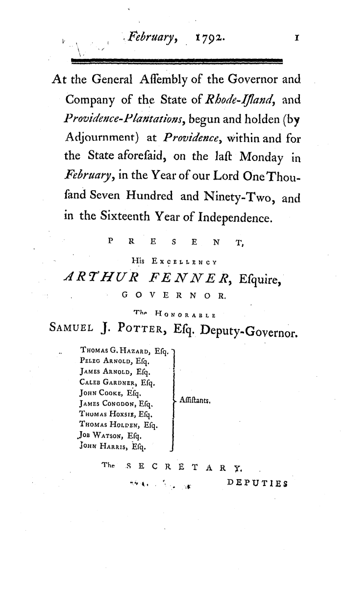 handle is hein.ssl/ssri0512 and id is 1 raw text is: February,   1792.            I
At the General Affembly of the Governor and
Company of the State of Rhode-Ifland, and
Providence-P/antations, begun and holden (by
Adjournment) at Providence, within and for
the State aforefaid, on the ]aft Monday in
February, in the Year of our Lord One Thou-
fand Seven Hundred and Ninety-Two, and
in the Sixteenth Year of Independence.
P   R  E   S   E   N  T,
His EXCELLYNCY
.4R THUR       FE NNE R, Efquire,
G O V E R N OR.
Fh  '0 N 0 R A B L E
SAMUEL J. POTTER, Efq. Deputy-Governor.
THOMAS G. HAZARD, Efq.
PELEG ARNOLD, Efq.
JAMES ARNOLD, Efq.
CALEB GARDNER, Efq.
John  Coo rc,  Efq.
JAMES CONoDON, Efq.  AlLtants,
TOMAS HoxSIB, Efq.
THOMAS HOLDEN, Efq.
.JoE WATSON, Efq.  J
loni HARRIS, Efq.
Th   9 E C R E T A Ry
-D E .           DEPUTIES


