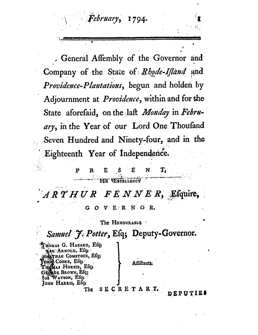 handle is hein.ssl/ssri0521 and id is 1 raw text is: <Februtary, 1794.
,eneral Affembly of the Governor and
Company of the State of; thdeIvno  and
Providece-Plavtations, begun and holdei by
Adjournment at Providence, within and for the
State aforefaid, on the-laft ' Mouday in Febra-
ary, in the Year of our Lord One Thoufand
Seven Hundred and Ninety-four, and in the
Eighteenth Year of lndependonde,
P   R  P   S  E   N   T
U4 kt HUR FE NAER  EWqi
G ov.ERNOR.
The Ho~oupumL;
Samuel 7. Potlee, Efq; Deputy-Governor.
,HOMAS G. HAZARD, .Erq
IEG'ARNOLp, Efqs'
H4 qOMSToCK) Efqj.
Co ,R Efq;*           AfsKftanEsf
tTJ  sA :Hoxsi, Efq,
GiO .^ BRoWN, Efq;
10B  ATSONi. fqi
Oin HP.PuLs Ffq;
Tha 8 E C R   RE T A R  PY,
ID 9UTI



