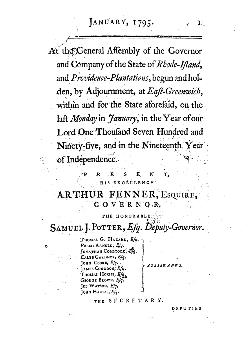handle is hein.ssl/ssri0526 and id is 1 raw text is: JANUARY,

1795.

%,, I *.

At' thfGeneral Affembly of the Governor
and Company of the State of Rhode-Ijiand,
and Providence-Plantations, begun and hol-
.den, by Adjournment, at Earl-Greenwich,
-within and for the State aforefaid, on the.
laft Monday in January, in the Year of our
Lord One Thoufand Seven Hundred and
Ninety-five and in the Nineteenth Year

of Independence.

R  E   S  E. N   T,
HIS EXCELLENCY

ARTHUR
GO

SAMUL J

FENN ER, EsQUIRE,
V ER'N O:RIP

THE HONORABLE: '-: .
POTTER, Efq.e tpu ,yGovernor,

.THOMAS G. HAZA.D, Efq.-
PLEo ARNOLD, Efq.
JOtAT 1AN COMSTOCr°.Ek.
S..CALEB GARDNER, Efq.
JOHN CookE, EJq.
JAM S CONGDON; Efq.
'THOMAS HoXSp, Ei.
GEORGES BROWN, Efq.'    ]
Jon WATsON, E/q.
JoHN l HARRIS,'Efq.

THE SEC RET AR Y.

DEPUTIES

. SSIS V.4IVNrS.

.  p
D


