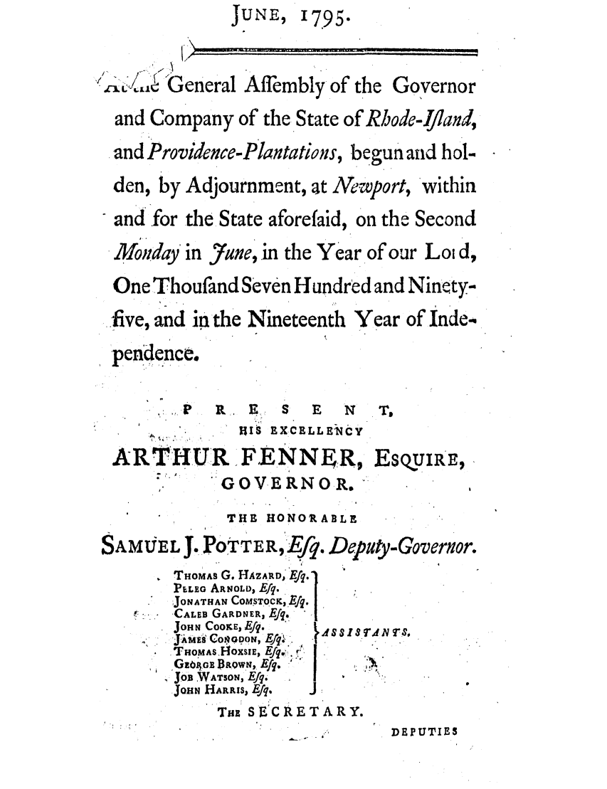 handle is hein.ssl/ssri0528 and id is 1 raw text is: JUNE,

17.95-

A
Q,'$1  General Affembly of the

Governor

and Company of the State of Rhode-Ifiand,
.and Providence-Plantations, begun and hol-
den, by Adjournment, at NeWport, within
and for the State aforefaid, on the Second
Moniday' in June, in the Year of our Loi d,
One Thoufand Seven Hundred and Ninety-
five, and in the Nineteenth Year of inde
pendence.
P ,:.P  RE  S E    N  To
': ~~  TAR . V Po RX rT . Vidiv

AR THUR IFE N NEZR

(r U VJiK.N U , K

EsQyIu E,

'     THE HONORABLE
SAMV EL J. POTTER,Ef9. Depuit-Goverxor.

THOMAS G. HAZARD, E
PELEo ARNOLD, Efq.
JONATHAN COMSTOCK, Efq.
'CALEB GARDNER, EJq,
JoHN COOKE, lEfq.
JiMs COAopO, EJq. ,
THO'MAS-OXSIE, Eq.,
G-o4iGo DROWN, Efq.  I
JOB WATSON, Efq.
JOHN HARRIS, Efq.    J

0A$SISAN Ts.

Tux SECRETARY.

-. S

DEPUTIES



