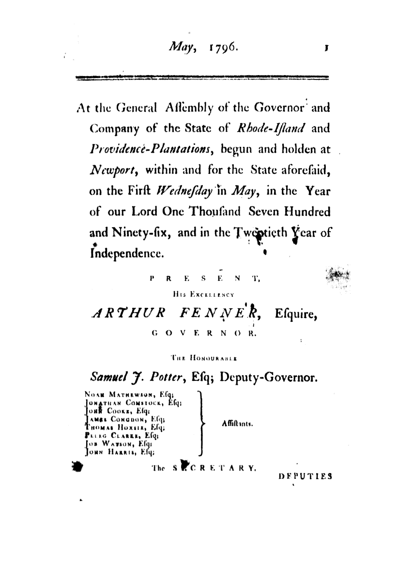 handle is hein.ssl/ssri0531 and id is 1 raw text is: MFlay,      17 9 6.

At the General Aflimbly of the Governor' and
Company of the State of Rhode-lfland and
Providence-Plantations, begun and holden at
Necwport, within and for the State aforefaid,
on the Firfi tVedlnefilay *In May, in the Year
of our Lord One Thoufatnd Seven Hundred
and Ninety-fix, and in the Twntieth -car of
Independence.

P R   K  S F    N  T,
Ills EXCertN1 F+cy
,RTHUR FE NVE k,
(; 0 V F R N () R.

SamueI 7. Potter,
No-, MAT SOMN, Efq
ooj I    CoM*oc ,  EfIls
I AMXI Co  DOt) FfIiq
ItoMl IllUX11, , fij#
TI IP    .+ t  &t.,,, I.fqt
i os WALION, Fl1,1
.QomPN  tlARK1+, Flq;

Efquire,

IHONOUt Ali L
Efq; Deputy-Governor.

0.     Affiftnts.

T1he S C R E T A R Y.

DFPUTIES

*


