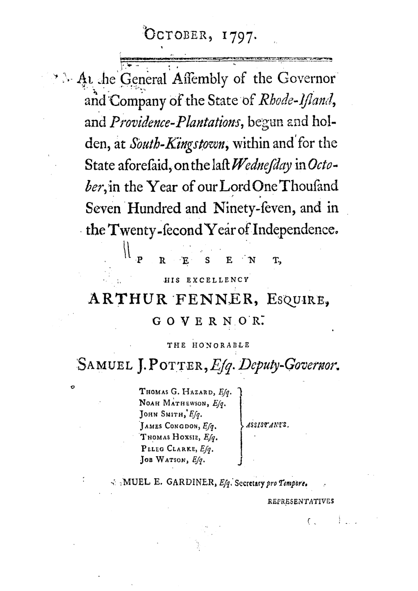 handle is hein.ssl/ssri0537 and id is 1 raw text is: cOCTOBER, 1797-

', At  he General Affiembly of the Governor
and Company of the State of Rhode-Jfian,,
and Providence-Plantations, begun aind hol-
den, at South-Kingstown, within and'for the
State aforefaid, on the Iaft Wednefday in Octo-
ber, in the Year of our Lord One Thoufand
Seven Hundred and Ninety-feven, and in
the Twenty-fecond Year of Independence.

P  R  -E  S  E
HIS EXCELLENCY
ARTHUR FENNER,
GOVERNOR.

Esoumr,

THE HONORABLE
J. P0T.TER, .U      '. Dlput-Qoverwzor.
TUOMAs G. HAZAID, Erq. I
NOAH MATHE-WSON, Ejq.
JoHN SMITH,4Efq.
JAMES CONG DON, Efq.   ASSlSrANt&
TOMAS HoxsI, Ejq.
PLEG CLARKE, Efq.
JOB WATSON, Efq.     J

4< .MUEL E. GARDINER, E/q,'Sccrctary pro Tmprpore.
RERESENTATIWS

(   

ISAMUEL


