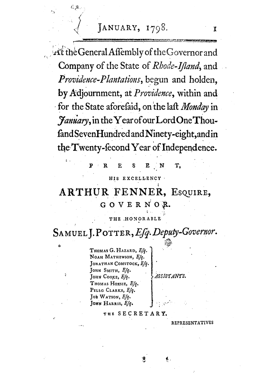 handle is hein.ssl/ssri0539 and id is 1 raw text is: ,<   JANUARY, 798-
,t the General Affembly of the Governor and
Company of the State of Rbode-Ifland, and
Providence-Plantations, begun and holden,
by Adjournment, at Providence, within and
for the State aforefaid, on the laft Monday in
J)anu'ary, in the Year of our Lord One Thou-
fandSevenHundredand Ninety-eightand in
the Twenty-fecond Year of Independence.
F   R  E   S  E   N   T,
HIS EXCELLENCY
ARTHUR FENNER, EsQ.uIRE,
GO V E R N O.
THE .HONORABLE
SAMUELJ. POTTER, Efq, Deputy-Governor.
THOMAs G. HAZARD, E/q.
NOAH MATHEWSON, Efq.
JONATHAN COMSTOCK,Efq.         .
JoHN SMITH, Efq.
JOHN COOrE, Efq.     NrS.
THOMAS HoxsIE, Efq.
PEL.G CLARKE, Ef.
Joi WATSON, Efq.
JoN HANRRIS, Efq.  j
THF SECRETARY.
REPRESENTATIVES


