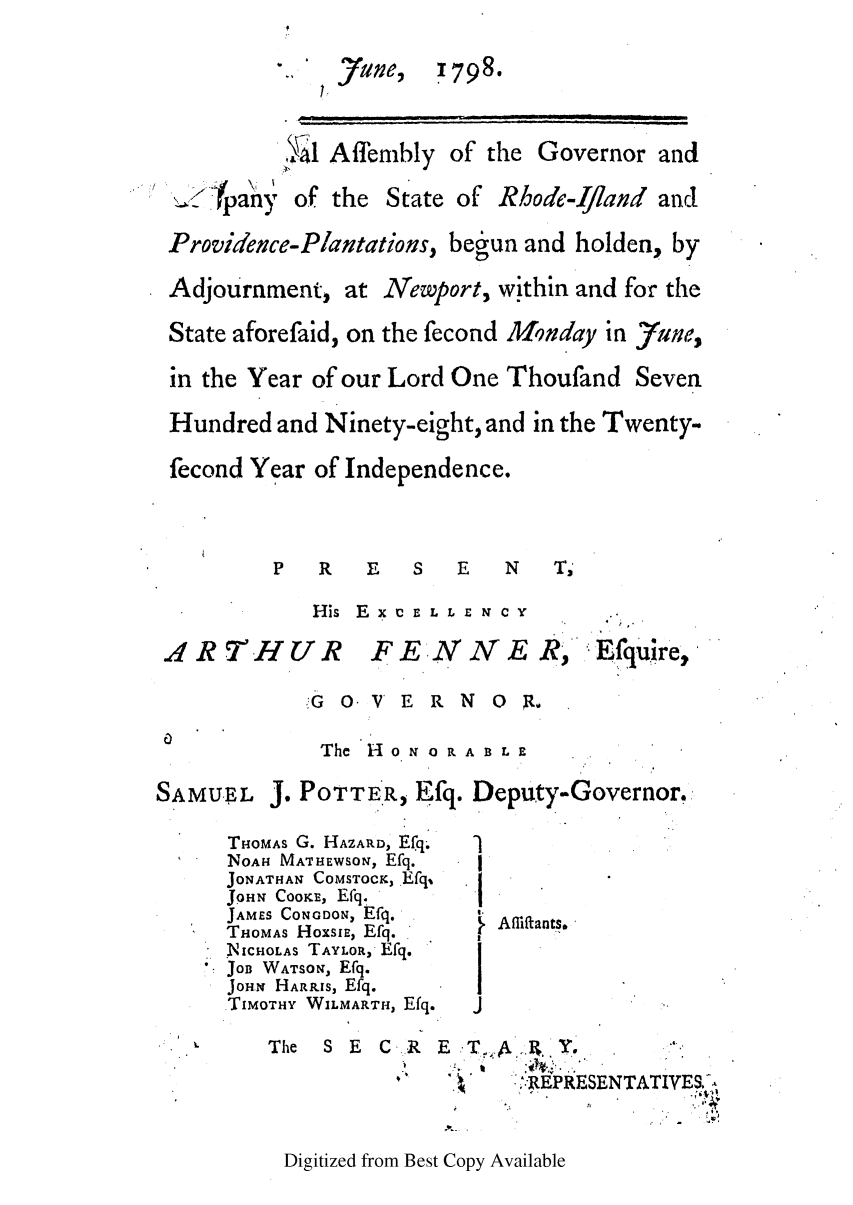 handle is hein.ssl/ssri0541 and id is 1 raw text is: 7Yae, 1798.
'Tal Aflbinbly of the Governor and

<ipany

of the

State of

Rhode-Ifland and

Providence-Plantations, begun and holden, by
Adjournment, at Newport, within and for the
State aforefaid, on the fecond Monday in rune,
in the Year of our Lord One Thoufand Seven
Hundred and Ninety-eight, and in the Twenty-
fecond Year of Independence.
P  R   E  S   E  N   T'

ARTHUV

His E x IC E L L E N C Y
rjR  F E N  E R,

E.fquire,

G o V E R N O R.
The H o N 0 R A B L E

SAMUEL

J. POTTER, Efq. Deputy-Governor,

THOMAS G. HAZARD, Efq.
NOAH MATHEWSON, Efq.
JONATHAN COMSTOCK, Efq,
JOHN CooKE, Efq.
JAMES CONODON, Efq.
THOMAS HoxsIE, Efq.
NICHOLAS TAYLOR, Efq.
 JOB WATSON, Efq.
JoHN HARRIs, Efq.
TIMOTHY WILMARTH, Efq.

Afliftants.

The S E C.R E.'T,..RY,
AA
'  ':'  ';-FEPRESENTATIVE& -

Digitized from Best Copy Available


