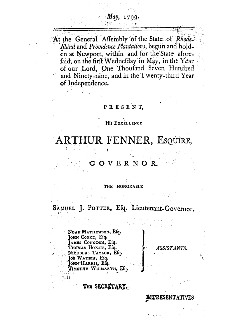 handle is hein.ssl/ssri0544 and id is 1 raw text is: -  May, 1799.
At the General 'Affeimbly of the State. of Rhode,-
S'i/land and Providence Plantations, begun and hold-
en at Newport, within and for the-State afore-
faid, on the firftWednefdayin May, in the Year
of our .Lord, Qne Thoufand Seven Hundred
* and Ninety-nine, and in the Twenty-third Year
of Independence.
PR ES EN T,
-HIs EXCELLENCY
ARTHUR FENNER, EsQUiRE,

 ON GOVERNOR.

THrs HONORABLE

SAMUEL J.

POTTER, Efq. Lieutenant-Governor.
  r           -

NO.AH MATHEWSON, Efq.
JOHN CooKs, Efq.
JA',S CONoDoN, Efq.
THfmAs, HoXS!E, Efq.
.I4HOLAS TAYLOR, Efq.
,   Jo WATSON, Efq.
::JoHNHARLS, Efq.
TIMOTHY WILMARTH2 Efq.
THi SxCR1TAJxr,

I

I ASSIS TNT .

&PRESENTATVES



