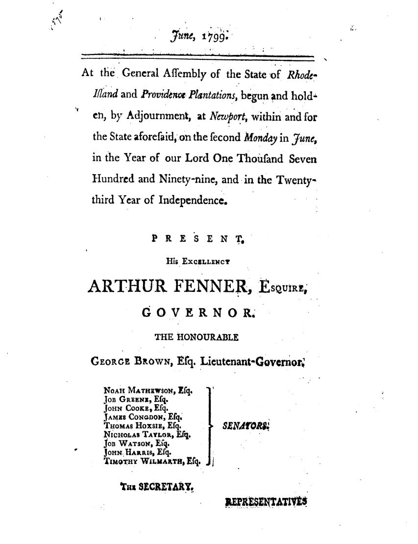 handle is hein.ssl/ssri0545 and id is 1 raw text is: d
june, 1799.
At the General Affembly of the State -of. Rhode-
lNand and Providercn. Plantations, begun and hold-
en, by Adjournment, at Newport, within and for
the State aforefaid,.on the fecond Monday in June,
in the Year of our Lord One Thoufand Seven
Hundred and Ninety-nine, and in the Twenty-
third Year of Independence.
PRESEN T.
His EXCLLENCY
ARTHUR FENNER, EsquIRw'
GOVERNOR.
THE HONOURABLE
GEORGE BROWN, Erq. Lieutenant-Govwrnorv
NOAH MATHIIWOs Efq.
JoB GREENoE, Efq.
JOHN CoomE, Efq.
JAMNS CONQDON, Efq:
THOMAS Hoxsiz, Efq.   SENVOR9.
NICHOLAS TAYLOR, Efq.
JOB WATSON, Efq.
JOHN, HARR, Efq.
TIMoTHY WL1u1rXT, Efq.
Tax 8ECRETARIT
REENA


