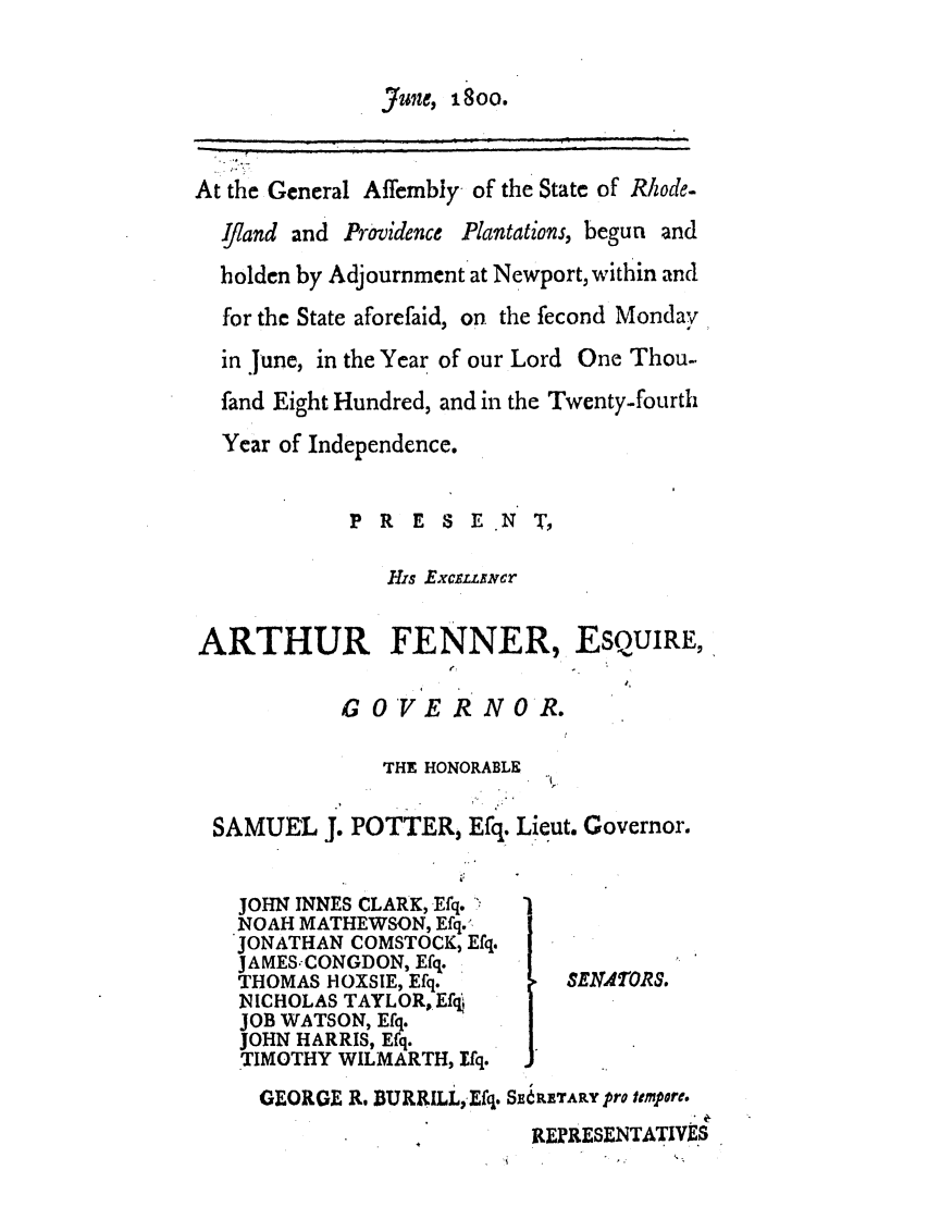 handle is hein.ssl/ssri0549 and id is 1 raw text is: June, 1800.
At the General Affembly- of the State of Rhode-
Ijiand and Providence Plantations, begun and
holden by Adjournment at Newport, within and
for the State aforefaid, on the fecond Monday
in June, in the Year of our Lord One Thou-
fand Eight Hundred, and in the Twenty-fourth
Year of Independence.
P R E S E N T,
H'is Excrsumcr
ARTHUR FENNER, ESQUIRE,
GOVERNOR.
THE HONORABLE
SAMUEL J. POTTER, Efq. Lieut. Governor.
JOHN INNES CLARK, Efq.
NOAH MATHEWSON, Efq..
JONATHAN COMSTOCK, Efq.
JAMES.CONGDON, Efq.
THOMAS HOXSIE, Efq.       SERA ORS.
NICHOLAS TAYLOR, Efq
JOB WATSON, Efq.
JOHN HARRIS, Efq.
TIMOTHY WILMARTH, Ifq.
GEORGE R. BURRILL, Efq. S, RErARY pro tmpere.
RERESENTATIVES


