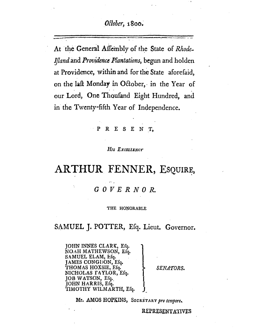 handle is hein.ssl/ssri0550 and id is 1 raw text is: Oltober, 1800.

At the General Affembly of the State of Rhode-
Ifland.and Prov'dtnce Plantations, begun and holden
at Providence, within and for the State aforefaid,
on the laft Monday in O6tober, in the Year of

our Lord, One Thoufand Eight Hundred,
in the Twenty-fifth Year of Independence.
P R E S E N T,
His Excatmcr

and

ARTHUR FENNER,

ESQUIRE,

GOVERNOR.

THE HONORABLE
SAMUEL J. POTTER, Efq. Lieut. Governor.

JOHN INNES CLARK, Erq.
NOAH MATHEWSON, Efq.
SAMUEL ELAM, hfq.
JAMES CONGDON, Efq.
THOMAS HOXSIE, Efq.
NICHOLAS tAYLOR, Efq.
JOB WATSON, Efiq.
JOHN HARRIS, Efq.
TIMOTHY WILMARTH, Efq.

SENATORS.

Mr. AMOS HOPKINS, SZCRiTARY pro teMpore..

REPRESENTATIVES



