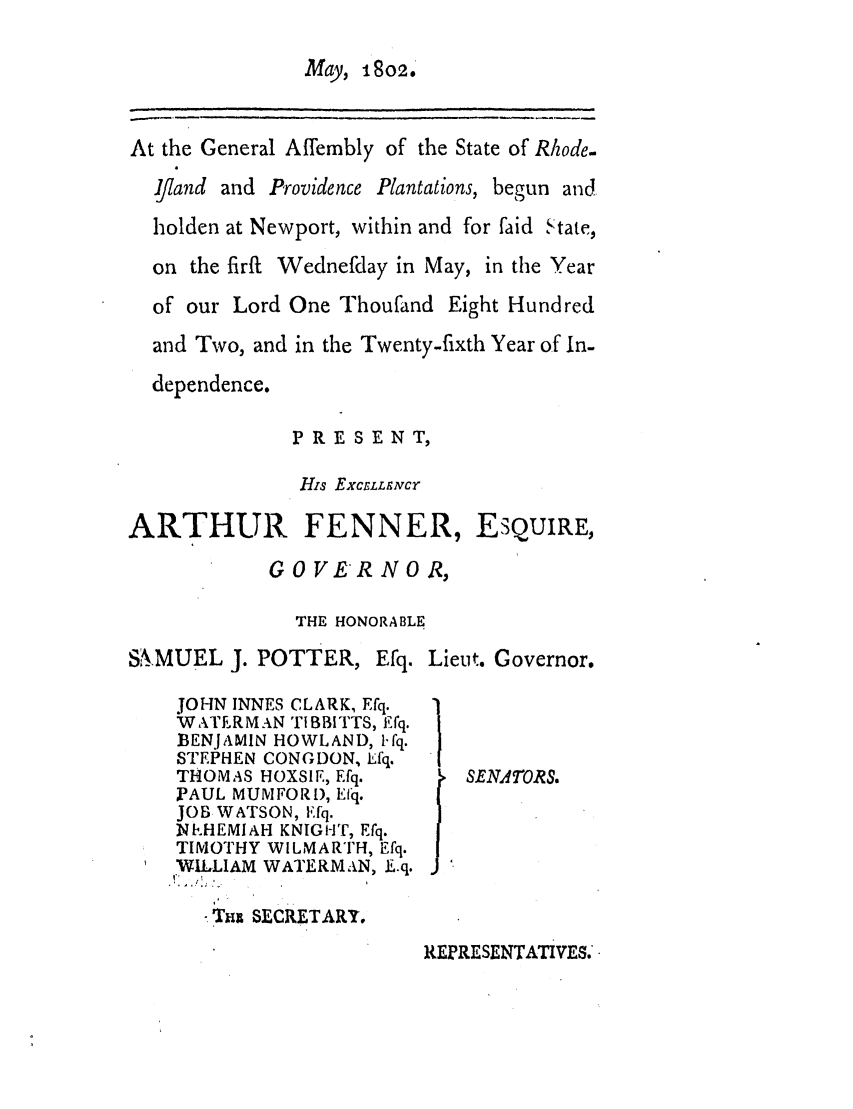 handle is hein.ssl/ssri0556 and id is 1 raw text is: May, 1802,

At the General Affembly of the State of Rhode.
Ijiand and Providence Plantations, begun and
holden at Newport, within and for faid State,
on the firft Wednefday in May, in the Year
of our Lord One Thoufand Eight Hundred
and Two, and in the Twenty-fixth Year of In-
dependence.

PRESENT,
His EXCELLgArCY

ARTHUR FENNER,

ESQUIRE,

G 0 VER N 0 R,
THE HONORABLE

SiAMUEL J. POTTER,

Efq.

JOHN INNES CLARK, Efq.
WATERMAN TIBBITTS, Efq.
BENJAMIN HOWLAND, 1-fq.
STEPHEN CONGDON, Lfq.
THOMAS HOXSIE, Efq.
FAUL MUMFOR), Efq.
JOB WATSON, Pfq.
NIEHEMIAH KNIGHT, Efq.
TIMOTHY WILMARTH, Efq.
WILLIAM WATERMAN, L.q.

Lieut. Governor.

SENATORS.

*.'Th  SLCRETARY.

REPRESENTATIVES.'


