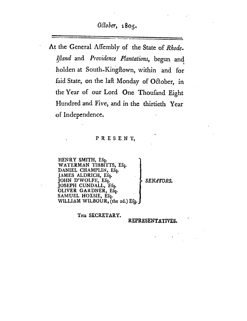 handle is hein.ssl/ssri0570 and id is 1 raw text is: Oclober, 1805.

At the General Affembly of the State of Rhode.
ijiand and Providence Plantations, begun and
holden at South-Kingftown, within and for
faid State, on the laft Monday of O&ober, in
the Year of our Lord One Thoufand Eight
Hundred and Five, and in the thirtieth Year
of Independence.
PR ESENT

HENRY SMITH, Efq.
WATERMAN TIBBITTS, Efq.
DANIEL CHAMPLIN, Efq.
JAMES ALDRICH, Efq.
JOHN D'WOLFE, Efq.        SENATORS.
JOSEPH CUNDALL, Efq.
OLIVER GARDNER, Efq.
SAMUEL HOXSIE, Efq.    fJ
WILLIAM WILBOUR, (the ad) E .
Tim SECRETARY.
REPRESENTATIVES.


