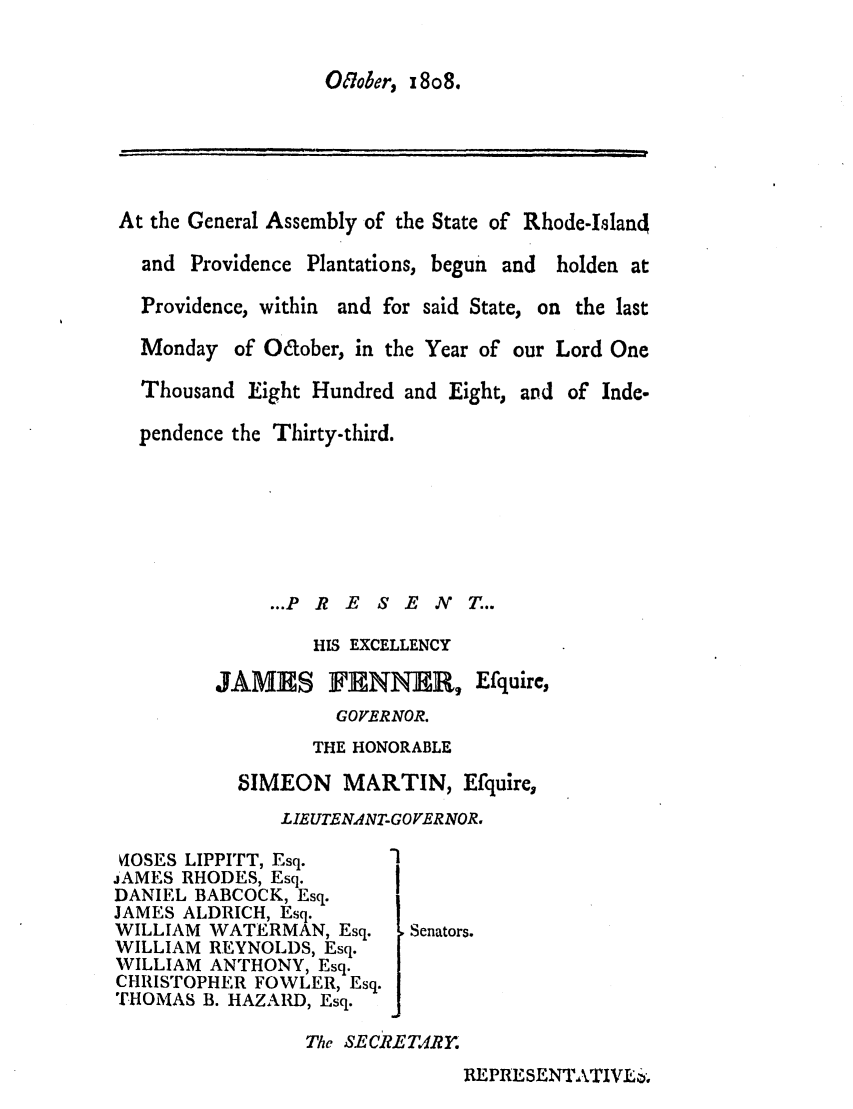 handle is hein.ssl/ssri0582 and id is 1 raw text is: 01o7Jer, x 8o8.

At the General Assembly of the State of Rhode-Island
and Providence Plantations, begun and holden at
Providence, within and for said State, on the last
Monday of Oaober, in the Year of our Lord One
Thousand Eight Hundred and Eight, and of Inde-
pendence the Thirty-third.
...PRE SENT...
HIS EXCELLENCY
JAMES FNNER, Efquire,
GOVERNOR.
THE HONORABLE
SIMEON MARTIN, Efquire,
LIEUTEN4NT-GOVERNOR.
VIOSES LIPPITT, Esq.   -I
JAMES RHODES, Esq.
DANIEL BABCOCK, Esq.
JAMES ALDRICH, Esq.
WILLIAM WATERMAN, Esq.    Senators.
WILLIAM REYNOLDS, Esq.
WILLIAM ANTHONY, Esq.
CHRISTOPHER FOWLER, Esq.
THOMAS B. HAZARD, Esq.
The SECRE Tar.

REPRESENTATIVT6.

...    .   k   __
--                              i            --i  Ii  r


