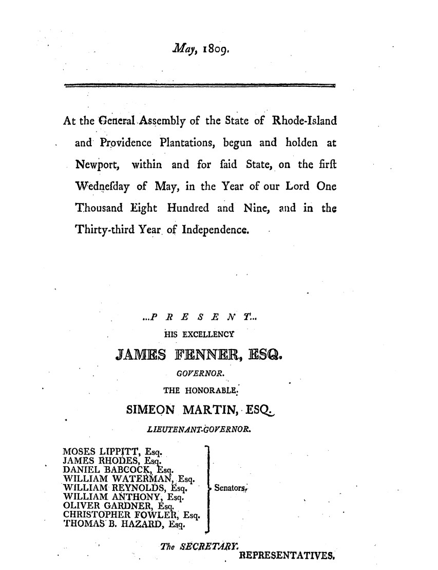 handle is hein.ssl/ssri0585 and id is 1 raw text is: May, x 809.

At the General Assembly of the State of Rhode-Island
and Providence Plantations, begun and holden at
Newport, within and for faid State, on the firft
Wednefday of May, in the Year of our Lord One
Thousand Eight Hundred and Nine, and in the
Thirty-third Year. of Independence.
...P R E S E N 7t...
HIS EXCELLENCY
JAMES FENNER, HISQ.
GOVERNOR.
THE HONORABLE.
SIMEON MARTIN, ESQ.
L.UTENANTGOPERNOR.
MOSES LIPPITT, Esq.
JAMES RHOhES, Esq.
DANIEL 'BABCOCK, Esq.
WILLIAM WATEIRMAN, Esq.
WILLIAM REYNOLDS, Isq.   Senators?
WILLIAM. ANTHONY, Esq.
OLIVER GARDNER, Esq.
CHRISTOPHER FOWLERI, Esq. |
THOMAS-B. HAZARD, E q.J
The SECRETAI&F
REPRESENTATIVES.


