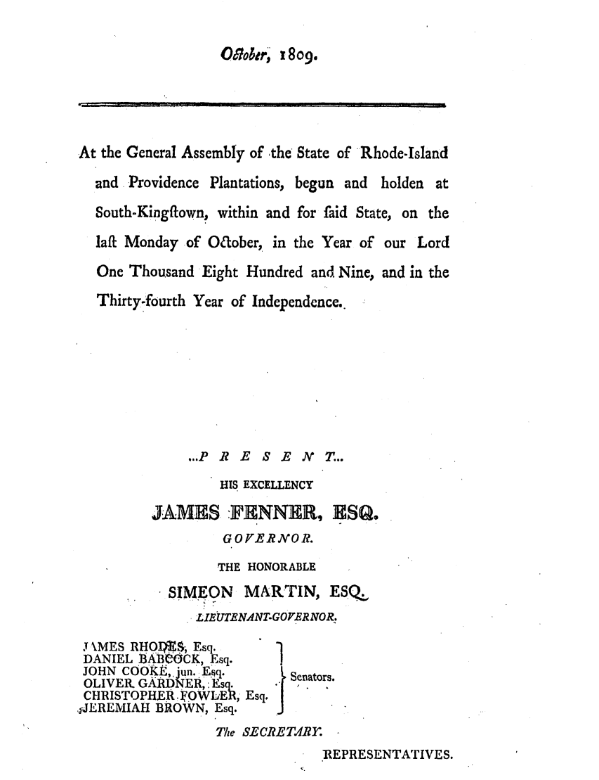 handle is hein.ssl/ssri0587 and id is 1 raw text is: 17otr, 1809.
At the General Assembly of -the State of Rhode-Island
and Providence Plantations, begun and holden at
South-Kingftown, within and for laid State, on the
laff Monday of Oaober, in the Year of our Lord
One Thousand Eight Hundred and Nine, and in the
Thirty-fourth Year of Independence..
.PR E S E N       T...
HIS EXCELLENCY
JAMES :FNNER, ESQ.
GOFERIVOR.
THE HONORABLE
SIMEON    MARTIN, ESQ
LIEUTENANT-GOrERNOR.
J3 MES RHOIW,.$ Esq.
DANIEL flABlOCK, Esq.
JOHN COOKE, jun. Esq.      Sao.
OLIVER. GARDER, :Esq      Senators.
CHRIS rOPHERIVOWLE&, Esq.
,iJEREMIAH BROWN, Esq.
Tue SECRETRY.
:REPRESENTATIVES.


