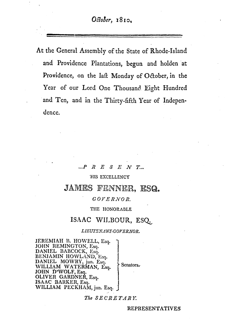 handle is hein.ssl/ssri0591 and id is 1 raw text is: O7oaer, 18 x o,

At the General Assembly of the State of Rhode-Island

and Providence

Plantations, begun and holden at

Providence, on the laff Monday of Oaober, in the
Year of our Lord One Thousand Eight Hundred

and Ten,

and in the Thirty-fifth Year of Indepen-

dence.

...P .17 E S L  N X T...

1-US EXCELLENCY
JAMES FEINNER, ESQ,
G 0 FE R X 0 k.
THE HONORABLE
ISAAC WILBOUR, ESQ.
LIEUTSEATNT-GOVERNOR.

JERI MIAH 11. HOWELL, Esq.
JOHN REMINGTON, Esq.
DANIEL BABCOCK, Esq.
B ENJAMIN HOWLAND, Esq.
DANIEL MOWRY, jun. Esq.
WILLIAM WATERMAN, Esq.
JOHN ,DWOLF, Esq.
OLIVER GARDN ER, Esq.
ISAAC BARKER, Esq.
WILLIAM PECKHAM, jun. Esq.

The SE CR E TAr.

REPRESENTATIVES

Senators.,


