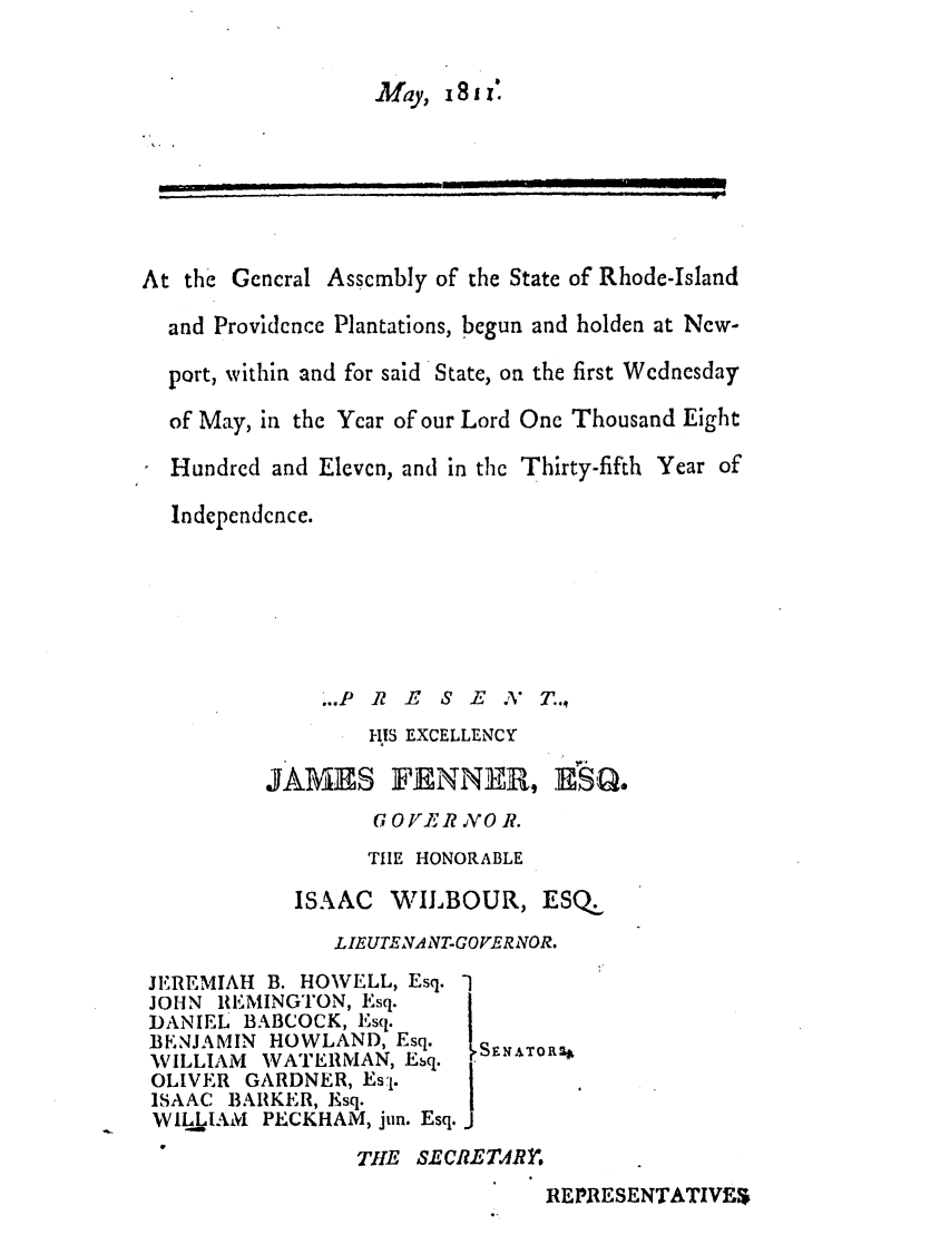 handle is hein.ssl/ssri0593 and id is 1 raw text is: May, 181z:

At the General Assembly of the State of Rhode-Island
and Providence Plantations, begun and holden at New-
port, within and for said State, on the first Wednesday
of May, in the Year of our Lord One Thousand Eight
Hundred and Eleven, and in the Thirty-fifth Year of
Independcnce.

...P R B S E ,%

T..,

1-US EXCELLENCY

JAM1AS

FENNE, HSQ.

GOVER VO R.
THE HONORABLE
ISAAC WILBOUR, ESQ.
LIEUTENA NTGOVER NOR.

JEREMIAH B. HOWELL, Esq.
JOHN REMINGTON, Esq.
DANIEL BABCOCK, Esq.
BE.NJAMIN HOWLAND, Esq.
'WILLIAM WATERMAN, Esq.
OLIVER GARDNER, Es-1.
ISAAC BARKER, Esq.
W4.jLIAM PECKHAM, jun. Esq.

,SE N ATo R4

TH1E SECREMRY'.

REPRESENTATIVES

i  II  ='  __ ,  . .... . .. .... . .. .    ..   Jdl
                                          ,   i  ,       ,ll  Jt  i  t     --]


