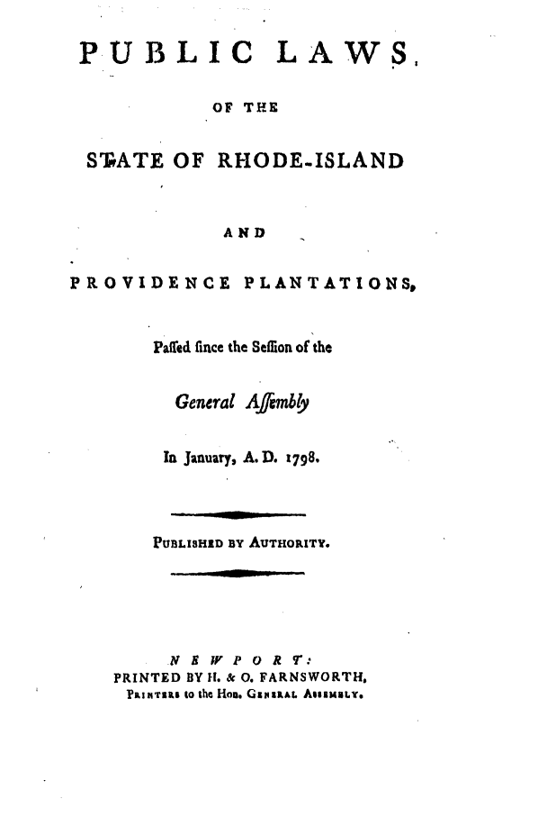 handle is hein.ssl/ssri0605 and id is 1 raw text is: PUBLIC LAWS,
OF THE
STPATE OF RHODE-ISLAND
AND
PROVIDENCE PLANTATIONSt

Patled fince the Seflion of the
General Affimbly
Ia January, A.D. 1798.
PUBLISHID BY AUTHORITY.
NE IV P 0 RT:
PRINTED BY 11. & 0. FARNSWORTH.
PRIITILI 0 ih HoD. GIPIaAL AssIMiLT.


