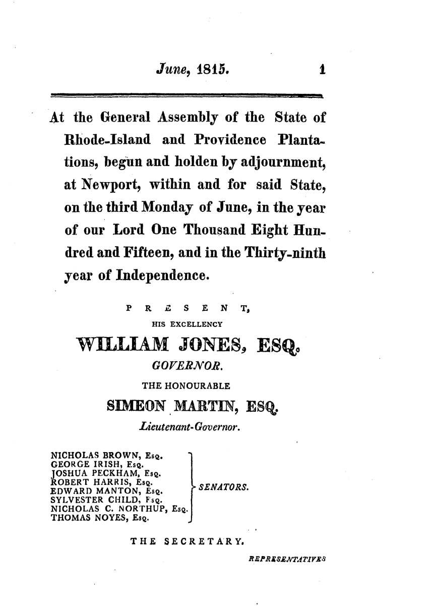 handle is hein.ssl/ssri0613 and id is 1 raw text is: June, 1815,             1
At the General Assembly of the State of
Rhode-Island and Providence Planta,
tions, begun and holden by adjournment,
at Newport, within and for said State,
on the third Monday of June, in the year
of our Lord One Thousand Eight Hun.
dred and Fifteen, and in the Thirty-ninth
year of Independence.
P R Z S E N T,
HIS EXCELLENCY
WILLIAM JONES, ESQo
GO VERNOR.
THE HONOURABLE
SDIMEON.            ESq.
Lieutenant- Governor.
NICHOLAS BROWN, EsQ.
GEORGE IRISH, EsQ.
JOSHUA PECKHAM, EsQ.
ROBERT HARRIS, EsQ.
EDWARD MANTON, EsQ.  SENATORS.
SYLVESTER CHILD, FSQ.
NICHOLAS C. NORTHUPs EsQ.
THOMAS NOYES, EsQ.
THE SECRETARY.

R EPRA ExWT.TIM9



