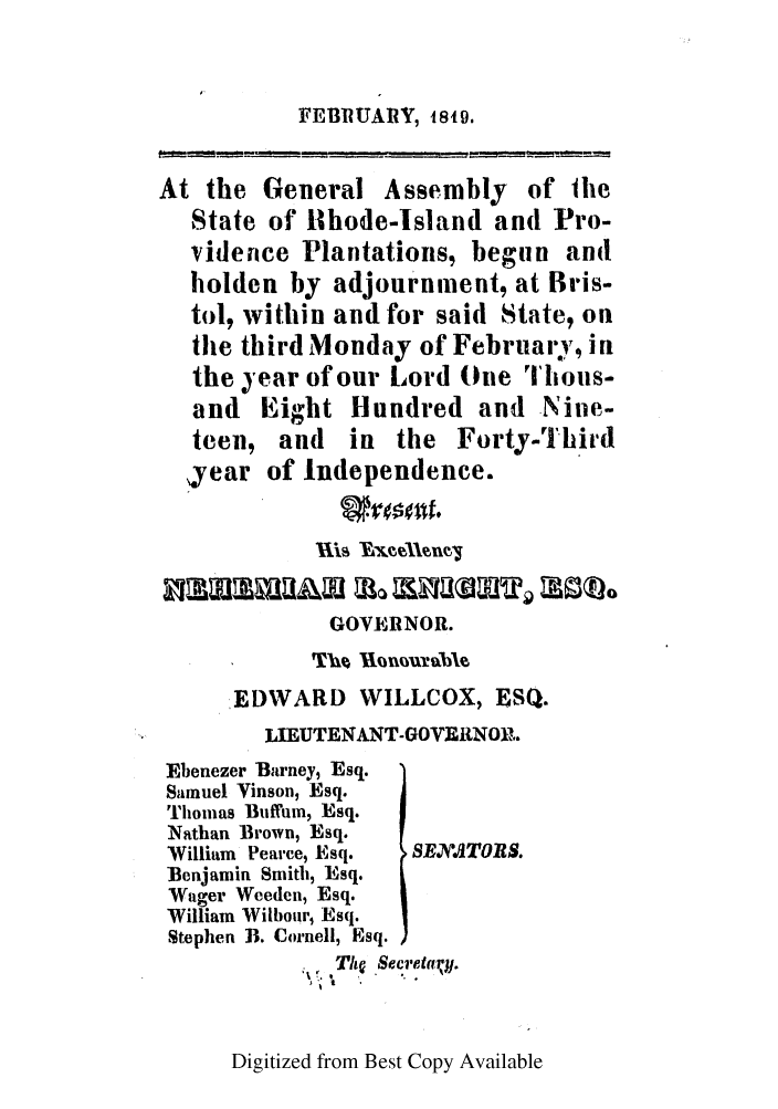 handle is hein.ssl/ssri0627 and id is 1 raw text is: FEBRUARY, 1849.
At the General Assembly of Ihe
State of 11hode-Island and Pro-
vidence Plantations, begun and
holden by adjournment, at Bris-
tol, within and for said State, on
the third Monday of Februai'y, in
the  year of our Lord One Thous-
and Eight Hundred and Nine-
teen, and   in the Forty-Third
,year of Independence.
GOVERNOR.
EDWARD WILLCOX, ESQ.
LIEUTENANT-GOVERNOP,.
Ebenezer Barney, Esq.
Samuel Vinson, Esq.
Tiomias Bufftm, Esq.
Nathan Brown, Esq.
William Pearce, Esq.  SEX ATOES.
Benjamin Smith, Esq.
Wager Weeden, Esq.
William Wilbour, Esq.
Stephen B. Cornell, Esq.
Th  Secr.eta!t.

Digitized from Best Copy Available


