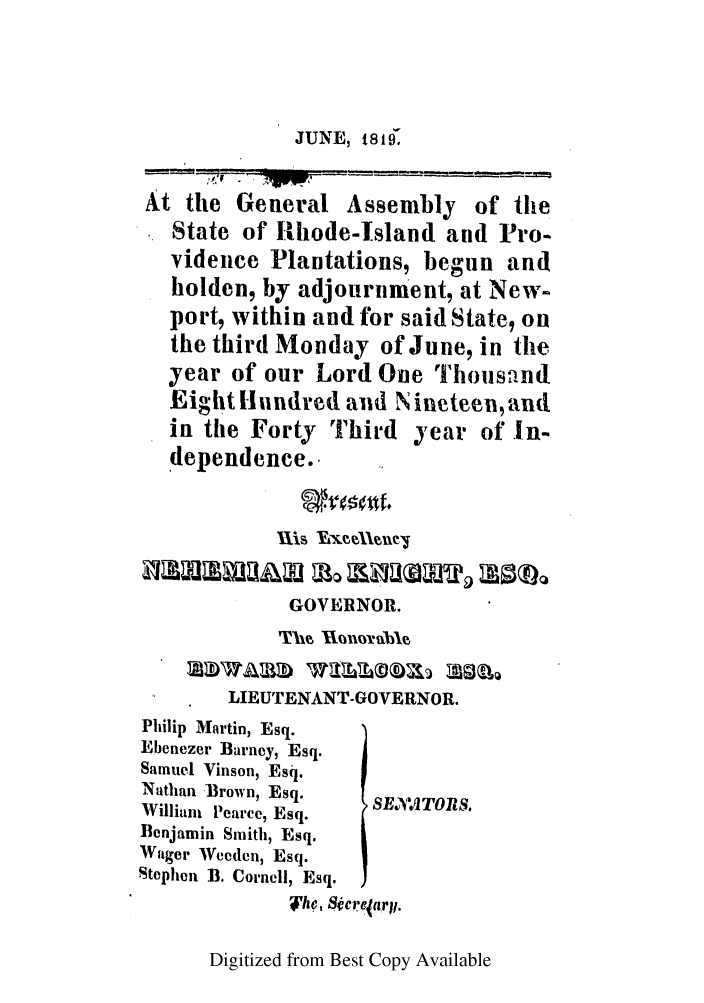 handle is hein.ssl/ssri0629 and id is 1 raw text is: JUNE, 1816'

At the General Assembly of the
State of Rhode-Island and Pro-
vidence Plantations, begun and
holden, by adjournment, at New-
port, within and for said State, on
the third Monday of June, in the
year of our Lord One Thoustind
Eight Hundred aid N ineteen, and
in the Forty Third year of In-
dependence..
Uls    X~w~
GOVERNOR.
LIEUTENANT-GOVERNOR.
Philip Martin, Esq.
Ebenezer Barney, Esq.
Samuel Vinson, Esq.
Nathan Brown, Esq.
William Pearce, Esq.  SEAV1TORS'
Benjamin Smith, Esq.
Wager Wceden, Esq.
Stephen B. Cornell, Esq.
Thf, 8tcr (arjj.

Digitized from Best Copy Available



