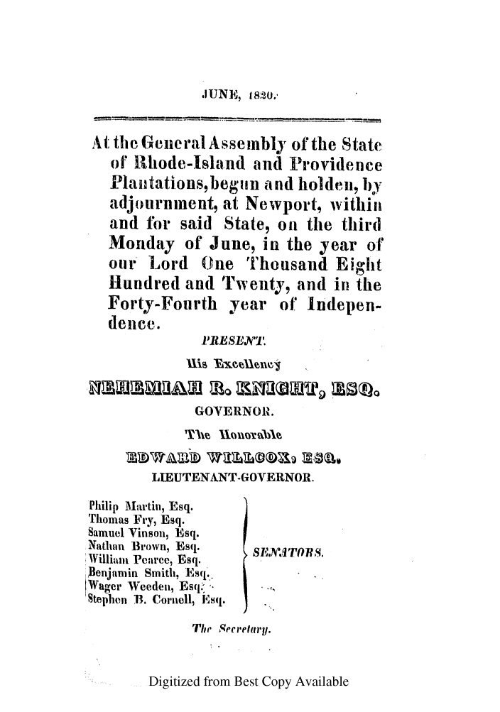 handle is hein.ssl/ssri0633 and id is 1 raw text is: .JUNE, m8o.,

At the General Assembly of the State
of Rhode-Island and Providence
Plantations,begiun and holden, by
adjournment, at Newport, within
and for said State, on the third
Monday of June, in the year of
our Lord ( ne Thousand Eight
Hundred and Twenty, and in the
Forty-Fourth year of Indepen-
dence.
1 RESEN.
GOVERNOR.
LIEUTENANT-GOVERNOR.
Philip Martin, Esq.
Thomas Fry, Esq.
Samuel Vinson, Esq.
Nathan Brown, Esq.   ,,   ,
lWilliant Peiiree, Esq.
Benjamin Smith, Esq..
Wager Weeden, Esq'-
Stephen B. Cornell, Esq.
The Secretary.

Digitized from Best Copy Available


