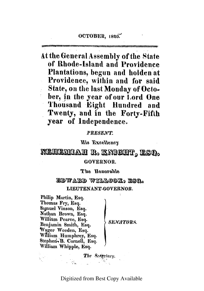 handle is hein.ssl/ssri0634 and id is 1 raw text is: OCTOBER, 182o.

At the General Assembly of the State
or .Rhode-tsland and Providence
Plantations, begun and holden at
Providence, within and for said
State, on the last Monday of Oclo.
ber, in the year of our Lord One
Thousand Eight Hundred         and
Twenty, and in the Forty-Fifth
year of Independence.
]'RESEVT.
GOVERNOR.
LIEUTENANT-GOVERNOR.
Philip Martin, Esq.
Thomas Fry, Esq.
Sajnuel Vinson, Esq.
Nathan Brown, Esq.
Williaim Pearce, Esq.
Benjamin Smith, Hsq.
W~agei Wceden, Esq.
W Vlium Humphrey, .Esq.
Stephedi.'B. Cornell, Esq.
William Whipple, Esq.
The Seoeptlay.

Digitized from Best Copy Available


