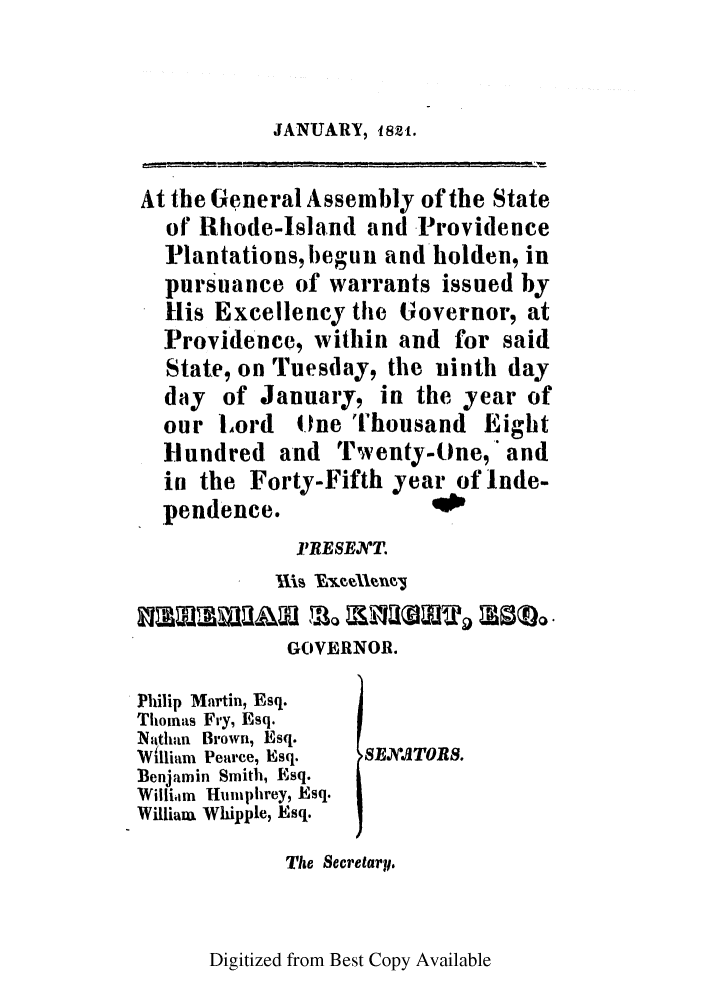 handle is hein.ssl/ssri0635 and id is 1 raw text is: JANUARY, 1821.

At the General Assembly of the State
of Rhode-Island and Providence
Plantations, begun and holden, in
pursuance of warrants issued by
His Excellency the Governor, at
Providence, within and for said
State, on Tuesday, the ninth day
day of January, in the year of
our Lord One Thousand Eight
Hundred and Twenty-One, and
in the Forty-Fifth year of Inde-
pendence.
PRESENT.
GOVERNOR.
Philip Martin, Esq.
Thomas Fry, Esq.
Nithan Brown, Esq.
'Witliar Pearce, Esq.  SEJX.'ATOES.
Benjamin Smith, Esq.
William  Huniphrey, Esq.
William Whipple, Esq.
The Secretary.

Digitized from Best Copy Available



