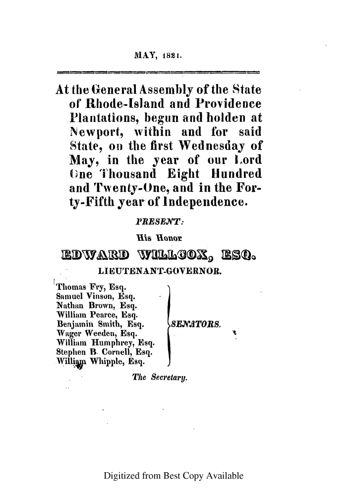 handle is hein.ssl/ssri0637 and id is 1 raw text is: MAY, i8ts.

At the General Assembly of the State
of Rhode-Island and Providence
Plantations, begun and holden at
Newport, within and for said
State, on the first Wednesday of
May, in the year of our Lord
(iine 'housand   Eight Hundred
and. Twenty-One, and in the For-
ty-Fifth year of Independence.
1RESE.T:
Ilia unx
LI EUTENANT-GOVERNOR.
rThomas Fry, Esq.
Samuel Vinson, Esq.
Nathan Brown, Esq.
William Pearce, Esq.
Benjamin Smith, Esq.  SENJSTORS.
Wager Weeden, Esq.
William Humphrey, Esq.
Stephen B. Cornell, Esq.
NWilliW Whipple, Esq.
The Secretary.

Digitized from Best Copy Available


