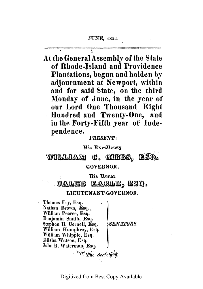 handle is hein.ssl/ssri0638 and id is 1 raw text is: JUNE, 8sl.

At the * General Assembly of the State
of Rhode-Island and Providence
Plantations, begun and hold-n by
adjournment at Newport, Within
and for said State, on the third
Monday of June, in the year of
our Lord One Thousand Eight,
Hundred and Twenty-One, and
in the Forty-Fifth year of Inde-
pendence.
I'RESENT:
IS YAkxAV1
GOVERNOR.
LIEUTENANTGOVERNOR.
Thomas Fry, Esq.
Nathan Brown, Esq.,
William Pearce, Esq.
Benjamin Smith, Esq.
Stephen B. Cornell, Esq.  SENATOR$.
William Humphrey, Esq.
William Whipple, Esq.
Elisha Watson, Esq.
iohn R. Waterman, Esq.
T~ile Se'e At1.

Digitized from Best Copy Available


