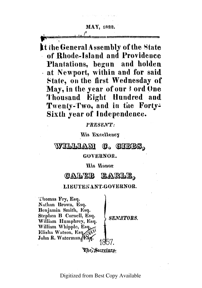 handle is hein.ssl/ssri0642 and id is 1 raw text is: MAY, 1822.
kt the General Assembly of the tate
o t Rhode-Island and Providence
IPlantations, betiun and holden
at Newport, within and for said
State, on the first Wednesday of
May, in the year of our 0 ord One
Ihousand Eight Hundred and
Twenty-l'wo, and in thie Forty-
Sixth year of Independence.
'RESENT:
wa~llm 1VQXIlinc0
GOVERNOR.
 LIIUTEN ANT-GOVERNOR.
'hlomas Fry, Esq.
Nathan Brown, Esq.
Benjamin Smith, Esq.
Stephen 1B  Cornell, Esq.  SEXA TOES.
William Humphrey, Esq.
William Whipple, Es .
Njrish ,Wtson, Es,,
John  R.  -ae ini  11 57 .
1e 57.

Digitized from Best Copy Available


