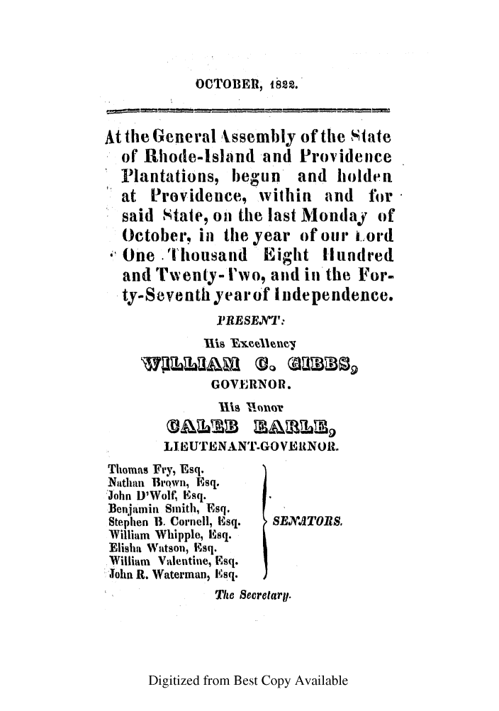 handle is hein.ssl/ssri0644 and id is 1 raw text is: OCTOBE, 1822.

At the General Issembly of the State
of Rhode-Island and Provideice
Plantations, begun and holden
at Providence, within and ftor
said State, on the last Monday of
October, in the year of our cord
One -Thousand Eight Hundred
and Twenty- I'wo, and in'the For-
ty-Seventhyearof Independence.
IRESENT:
GOVERNOR.
II INonuOV
LIlBUTENANT-GOVENOR.

Thomas Fry, Esq.
Nathan Brown, Esq.
John D'Wolt, Esq.
Benjamin Smith, Esq.
Stephen U. Cornell, Esq.   SEXATO1.
William Whipple, Esq.
Elisha Watson, Esq.
William Valentine, Esq.
John R. Waterman, lsq.
Tto Secretarp.

Digitized from Best Copy Available


