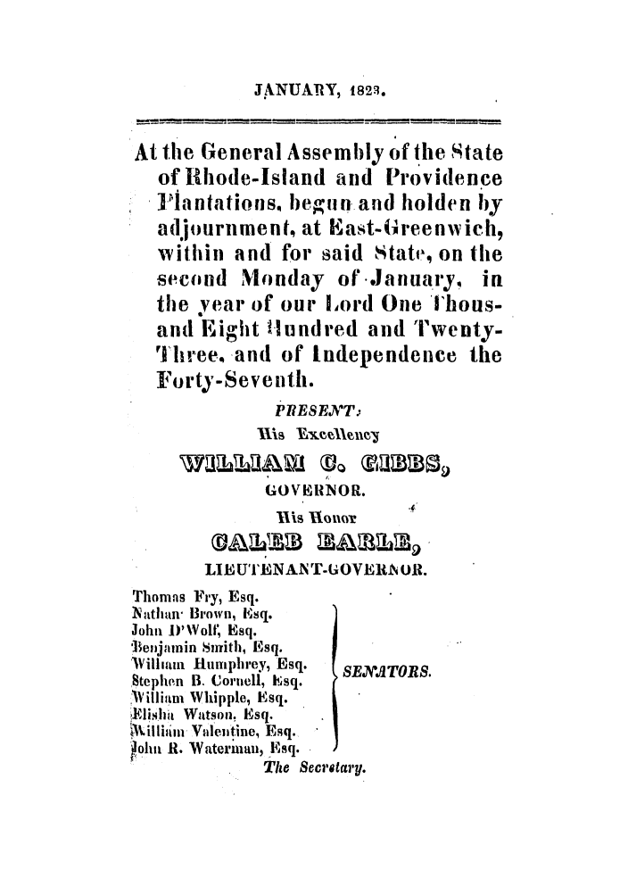 handle is hein.ssl/ssri0645 and id is 1 raw text is: .ANUATRY, 1823.

At the General Assembly of the State
of Rhode-Island and Providence
]Ylantations begun and holden by
adjournment, at East-(reenwich,
within and for said State, on the
second Monday of January, in
thje year of our Lord One ihous-
and Eight tIundred and Twenty-
'1hree. and of tndependence the
Forty-Seventh.
PRESENT
GOVERIOR.
Ills  1no-r   4
LIE UT'ENAN T-GOVERlI OR.
Thomas Fry, Esq.
Nathan' iBrown, E~sq.
John D'WolI, Esq.
lSeiijamin Smith, Esq.
IWillifam Humphrey, Esq.  SEXA'JTORS.
Stephen B. Cornell, Esq.
i Uilli ,mi Whipple, Esq.
fi'ishit Watson, Esq.
killimi- Valentine, Esq.
ohn R. Waterman, Esq.
The Secretary.


