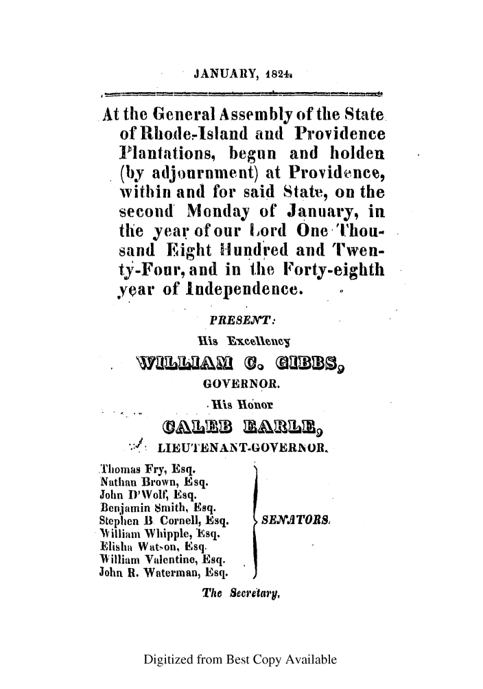 handle is hein.ssl/ssri0649 and id is 1 raw text is: JANUARY, 1824a

At the General Assembly of the State
of Rhode-Island and Providence
]lantations, begun and holden
(1by adjournment) at Providence,
within and for said State, on the
second Monday of January, in
the year of our Lord One 'i'hoti-
sand Eight Hundred and 'Twen-
t3-Four, and in the Forty-eighth
year of Independence.
PREST'T:
GOVERNOR.
ig Iuhnor
.   LIEU''ENANT-GOVERAOR.
,Thomas Fry, Esq.
Nathan Brown, Esq.
John D'Woltf Esq.
Benjamin Smith, Esq.
Stephen B Cornell, Esq.  SEJTORS,
' Villiani Whipple, *sq.
]lisha Watnon, Esq.
lVilliam Valentine, Esq.
John R. Waterman, Esq.
The Secretary,

Digitized from Best Copy Available


