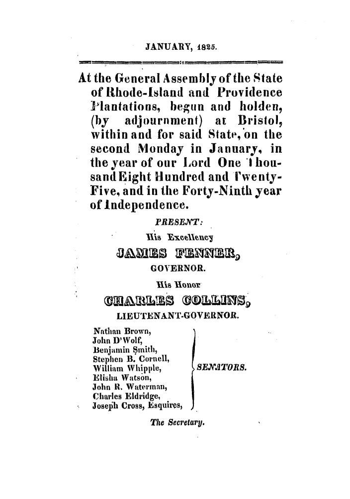 handle is hein.ssl/ssri0653 and id is 1 raw text is: JANUARY, 1826.

At the General Assembly of the State
of R1hode-Island and Providence
-lantations, begun and holden,
(by   adjournment) at Bristol,
within and for said State, on the
second Monday in January, in
the year of our Lord One I hou-
sandEight Hundred and rwenty-
Five, and in the Forty-Ninth year
of Independence.
PRESEJT:
GOVERNOR.
Ills IloLOI
LIEUTENANT-GOVERNOR.
Nathan Brown,
John D'Wolf,
Benjamin Smith,
Stephen B. Cornell,
William Whipple,  SEXATORS.
Elisha Watson,
John R. Waterinan,
Charles Eldridge,
Jose0h Cross, Esquires,
The Secretary.


