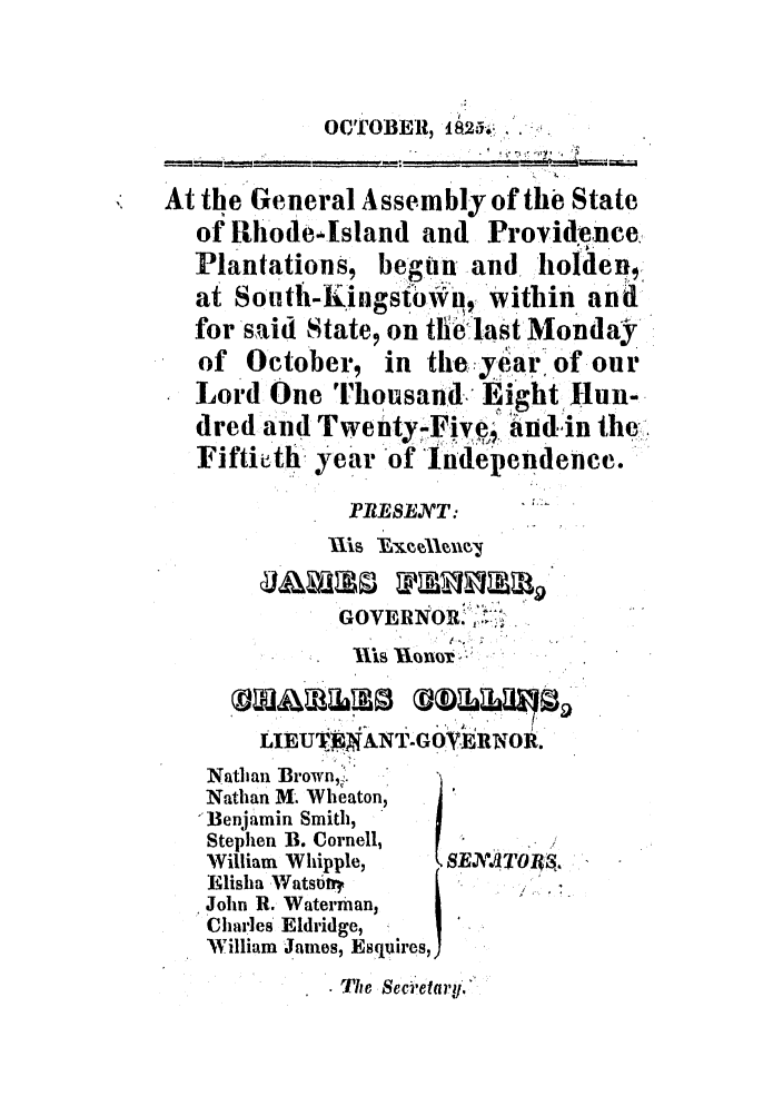 handle is hein.ssl/ssri0656 and id is 1 raw text is: OCTOBER, ia25.*..
At the General Assembly of the State
of Rhodedsland and Providence.
Plantations, begun and holdenI
at SouthII-Knstowi#, within and
for said State, on the last Monday
of October, in the:y-earof our
Lord One Thousand Eight Hun-
dred and Twenty-Five andin the-,.
Fiftieth year of Independence.
PIRESENT:
GOVE NORN 
ils honor :
LIEUT .TANT.GOVEIRNOR.
Nathan Brown,%
Nathan M. Wheaton,
Benjamin Smith,
Stephen B. Cornell,
William Whipple,  SEN dTIOA,
Elisha Wats tr.
John R. Waterman,
Charles Eldridge,
William James, Esquires,
The Seci'etary.


