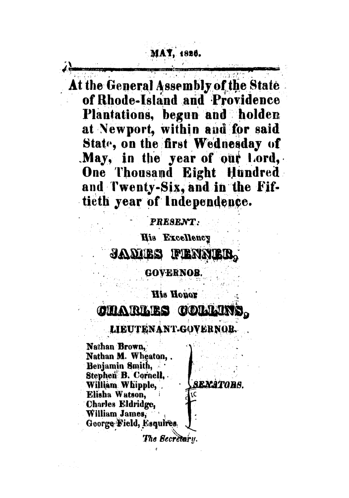 handle is hein.ssl/ssri0659 and id is 1 raw text is: MAT, -sia .
.......
At the General Assembly of tie State
of Rhode-Islnd and Providence
Plantations, begun and,.- holden
at Newport, Within and for said
State, on the first Wedieday of
May, in the year of oOi I.,ord,.
One ThousaRd Eight Hundred
and T'wenty-Six, and in-the Fif-
tie'th year of, Indepene .
PIRE8EJ'fl':
OOV.EBNOBi.
.  , i.T.s-
-.LI UT AN'rGOYIRNO.L
AU~LW   IaLU~.

Nathan Brown,:
Nathan M. Wheaton,.
Benjamin Smith,
Stephen: B. Cqrnell,.  [I
Willtia Whiipple, 
Elisha Watson,
Charles Eldridge,
William james,
GeorgQiiield, j),squi*i'
The   c    u-


