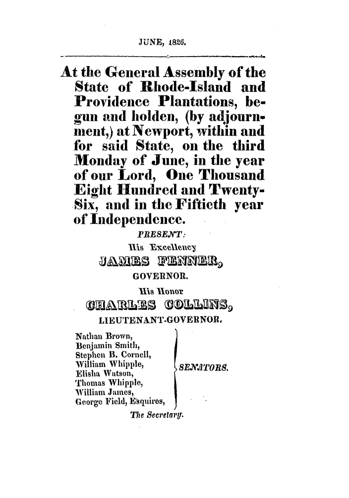 handle is hein.ssl/ssri0660 and id is 1 raw text is: JUNE, 1826.

At the General Assembly of the
State of Rhode-Island and
Providence Plantations, be-
gull and holden, (by adjourne
ment,) at Newport, within and
for said State, on the third
Monday of June, in the year
of our Lord, One Thousand
Eight Hundred and Twenty-
Six, and in the Fiftieth year
of Independence.
PRESEANT:
hIs Mxee'lv
GOVERNOR.
Uls Xlonr
LIEUTENANT-GOVERNOR.
Nathan Brown,
Benjamin Smith,
Stephen B. Cornell,
William Whipple,  8E..7'OlS.
Elisha Watson,
Thomas Whipple,
William James,
George Field, Esquiros,
The Secretary


