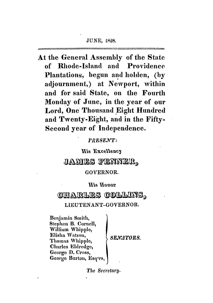 handle is hein.ssl/ssri0668 and id is 1 raw text is: JUNE, 1828.

At the General Assembly of the State
of Rhode-Island and    Providence
Plantations, begun and holden, (by
adjournment,) at Newport, within
and for said State, on the Fourth
Monday of June, in the year of our
Lord, One Thousand Eight Hundred
and Twenty-Eight, and in the Fifty-
Second year of Independence.
PRESEXT:
GOVERNOR.
Ills U01101.
LIEUTENANT-GOVERNOR.
Benjamin Smith,
Stephen B. Cornell,
Willium Whipple,
Elisha Watson,   8EN'XITORS.
Thomas W hipple,
Charles Eldredge,
George . Cross,
George Burton, Esq'rs,
Tihe Secretary.


