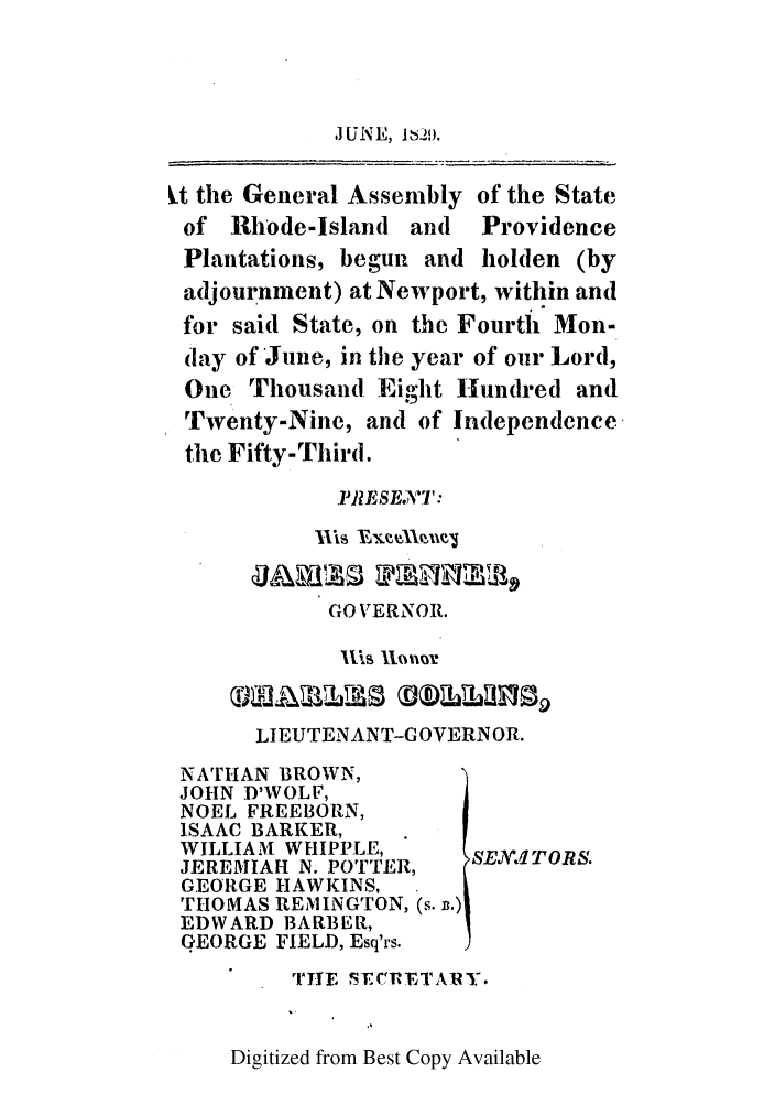 handle is hein.ssl/ssri0672 and id is 1 raw text is: t the General Assembly of the State
of Rhode-Island and Providence
Plantations, begun and holden (by
adjournment) at Newport, within and
for said State, on the Fourth Mon-
(lay of June, in the year of our Lord,
One Thousand Eight Hundred and
Twenty-Nine, and of Independence,
the Fifty-Third.
PRESEA7W:
1i VxX llue~j
GO VERNOR.
LIEUTENANT-GOVERNOR.
NATHAN BROWN,
JOHN D'WOLF,
NOEL FREEBORN,
ISAAC BARKER,
WILLIAM WHIPPLE,
JEREMIAH N. POTTER,  SEN1TORS.
GEORGE HAWKINS,
THOMAS REMINGTON, (s. n.)
EDWARD BARBER,
GEORGE FIELD, Esq'rs.
rjile SECRIETAR Y.

Digitized from Best Copy Available

J U NE, it 2)9i.


