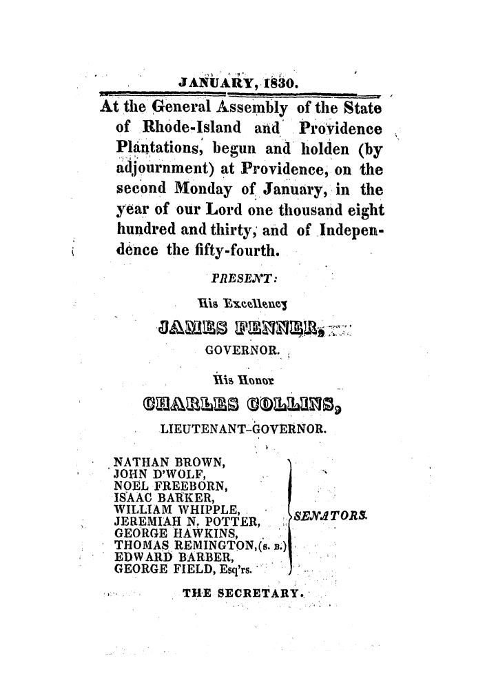 handle is hein.ssl/ssri0674 and id is 1 raw text is: JANUARY9, 1830.
At the General Assembly of the State
of Rhode-Island and  Providence
Pltintations, begun and holden (by
adjournment) at Providence, on the
second Monday of January, in the
year of our Lord one thousand eight
hundred and thirty, and of Indepen-
dence the fifty-fourth.
PRESENYT:
GOVERNOR.
Xis 1Thn
LIEUTENANT-GOVERNOR.
NATHAN BROWN,
JOHN D'WOLF,
NOEL FREEBORN,
ISAAG BAI KER,
WILLIAM WHIPPLE,    SEXITORa
JEREMIAH N. POTTER,  S
GEORGE HAWKINS,
THOMAS REMINGTON,(s. B.)
EDWARD BARBER,
GEORGE FIELD, Esq'rs.
THE SECRETARY.


