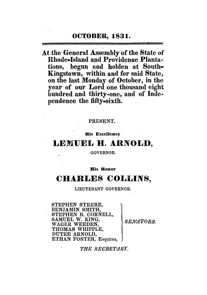 handle is hein.ssl/ssri0681 and id is 1 raw text is: OCTOBER, 1831.
At the General Assembly of the State of
Rhode-Island apd Providence Planta-
tions, begun and holden at South-
Kingstown, within and for said State,
on the last Monday of October, in the
year of our Lord one thousand eight
hundred and thirty-one, and of Inde-
pendence the fifty-sixth.
PRESENT,
His ]Excellency
LEMIUEL H. ARNOLD,
GOVERNOR.
ills Honor
CHARLES COLLINS,
LIEUTENANT GOVERNOR.

STEPHEN STEERE,
BENJAMIN SMITH,
STEPHEN B. CORNELL,
SAMUEL W. KING,
WAGER WEEDEN,
THOMAS WHIPPLE,
1)UTEE ARNOLD,
ETHAN FOSTER, Esquires,

SE XITORS.

THE SECRETAIRY.



