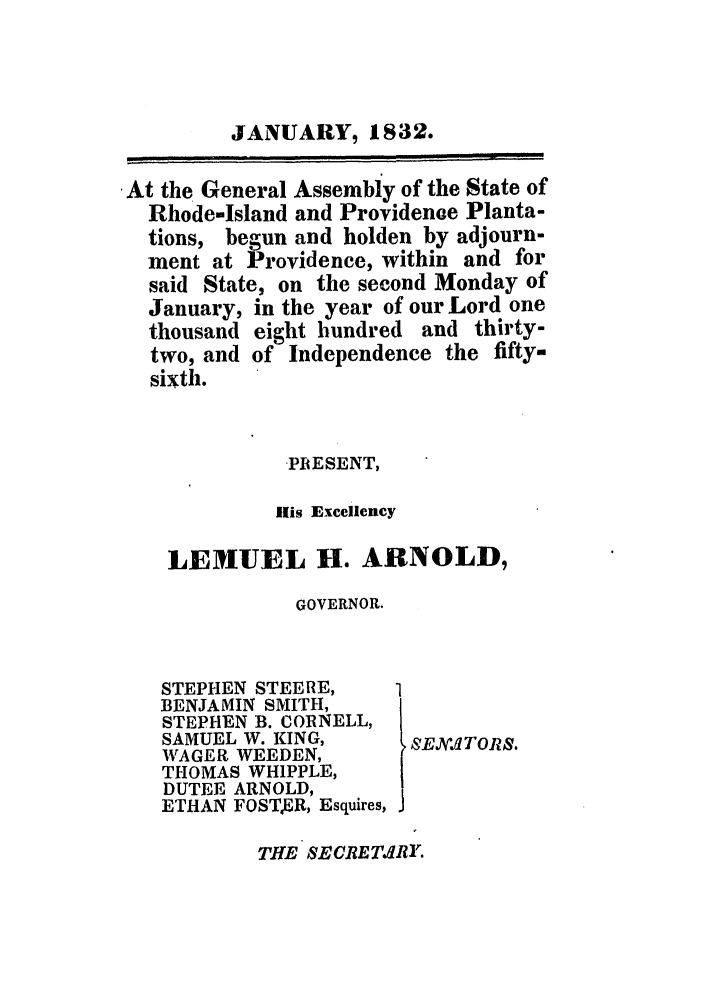 handle is hein.ssl/ssri0682 and id is 1 raw text is: JANUARY, 1832.
At the General Assembly of the State of
Rhode-Island and Providenoe Planta-
tions, begun and holden by adjourn-
ment at Providence, within and for
said State, on the second Monday of
January, in the year of our Lord one
thousand eight hundred and thirty-
two, and of Independence the fifty-
sixth.
PRESENT,
ills Excellency
LEMUEL H. ARNOLD,
GOVERNOR.

STEPHEN STEE RE,
BENJAMIN SMITH,
STEPHEN B. CORNELL,
SAMUEL W. KING,
WAGER WEEDEN,
THOMAS WHIPPLE,
DUTEE ARNOLD,
ETHAN FOSTER, Esquires,

SSEXV~ATORS.

THE SECRETdRY.


