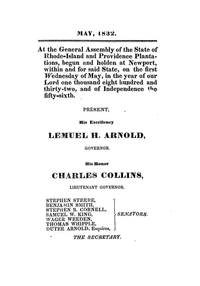handle is hein.ssl/ssri0683 and id is 1 raw text is: MAY, 1 8S32.
At the General Assembly of the State of
Rhode-Island and Providence Planta-
tions, begun and holden at Newport,
within and for said State, on the first
Wednesday of May, in the year of our
Lord one thousand eight hupdred and
thirty-two, and of Independence  ho
fifty-sixth.
PRESENT,
lis Excellency
LENIUEL H. ARNOLD,
GOVERNOR.
His Ilonor
CHARLES COLLINS,
LIEUTENANT GOVERNOR.
STEPHEN STEEfIE,   1
BENJAMIN SMITH,
STEPHEN B. CORNELL,
SAMUEL W. KING,     SEK.NTORS.
%AGER WEEDEN,
THOMAS WHIPPLE,
DUTEE ARNOLD, Esquires, J
THE SECRETIRY.


