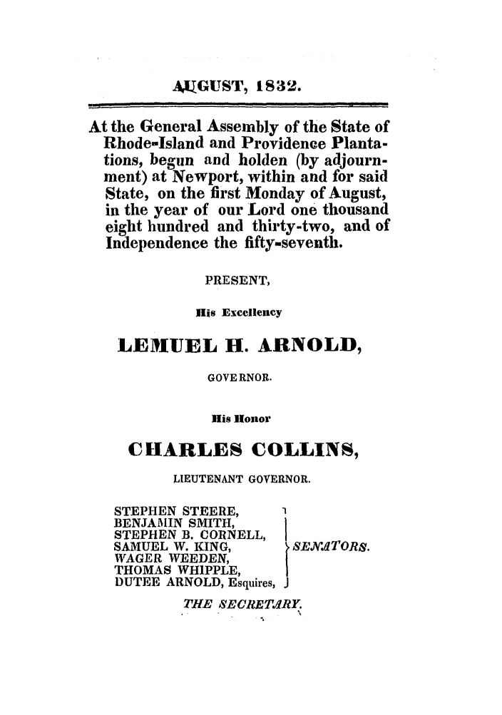 handle is hein.ssl/ssri0685 and id is 1 raw text is: AKGUST, 1832.
At the General Assembly of the State of
Rhode-Island and Providence Planta-
tions, begun and holden (by adjourn-
ment) at Newport, within and for said
State, on the first Monday of August,
in the year of our Lord one thousand
eight hundred and thirty-two, and of
Independence the fifty-seventh.
PRESENT,
Ilis Excellency
LEMUEL H. ARNOLD,
GOVE RNOR.
His Honor
CHARLES COLLINS,
LIEUTENANT GOVERNOR.

STEPHEN STEERE,
BENJAMIN SMITH,
STEPHEN B. CORNELL,
SAMUEL W. KING,
WAGER WEEDEN,
THOMAS WHIPPLE,
DUTEE ARNOLD, Esquires,

I SEN'.ltTORS.
J

THE SECRET.LfRY.



