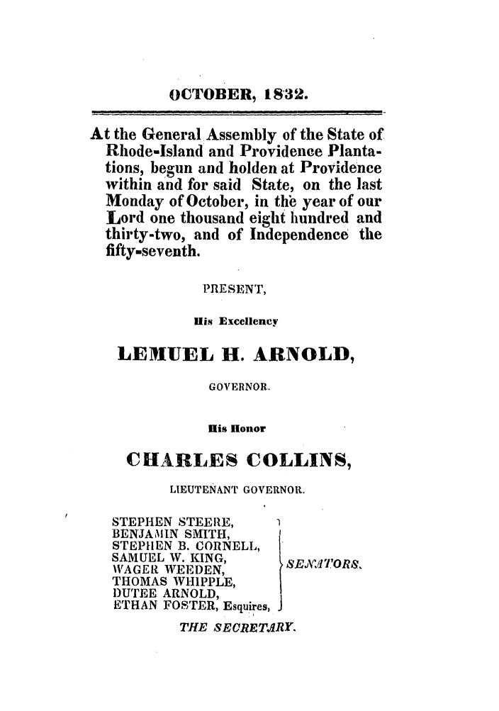 handle is hein.ssl/ssri0686 and id is 1 raw text is: OCTOBER, 1832.
At the General Assembly of the State of
Rhode-Island and Providence Planta-
tions, begun and holden at Providence
within and for said State, on the last
Monday of October, in the year of our
Lord one thousand eight hundred and
thirty-two, and of Independence the
fifty-seventh.
PRESENT,
Ifis Excellency
LEMUEL H. ARNOLD,
GOVERNOR.
His Honor
CHARLES COLLINS,
LIEUTENANT GOVERNOR.
STEPHEN STEERE,    1
BENJAMIN SMITH,
STEPHEN B. CORNELL,
SAMUEL W. KING,      SEX TORS
WAGER WEEDEN,
THOMAS WHIPPLE,
DUTEE ARNOLD,
ETHAN FOSTER, Esquires, 1
THE SECRETJIRY.


