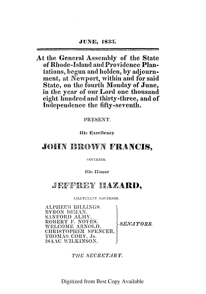 handle is hein.ssl/ssri0689 and id is 1 raw text is: J UINE7 1833.
At the General Assembly of the State
of Rhode-Island and Providence Plan-
tations, begun and holden, by adjourn-
ment, at Newport, within and for said
State, on the fourth Monday of June,
in the year of our Lord one thousand
eight hundred and thirty-three, and of
Independence the fifty-seventh.
PRESENT.
Ills Excellency
OHN B ROWN FRANCIS,
GO)NILNOIR.
I Hi  Kronor

JE 11FREiT 1HAZARD,
IALUTI:NA NT'  GO LRNOII.

ALPIHEUM31 ILLINGS,
BYRON 1)IMIAN,
SANFORD ALMY,
ROBERT F. NOYES,
WELCOMEF' ARNOLD,
CHRISTOPHIER S1.EN
THOMAS CORY, JR.
ISAAC WILKINSON,

SE.W TO RS.

CER,

THE ,SECRETWJ RY.

Digitized from Best Copy Available


