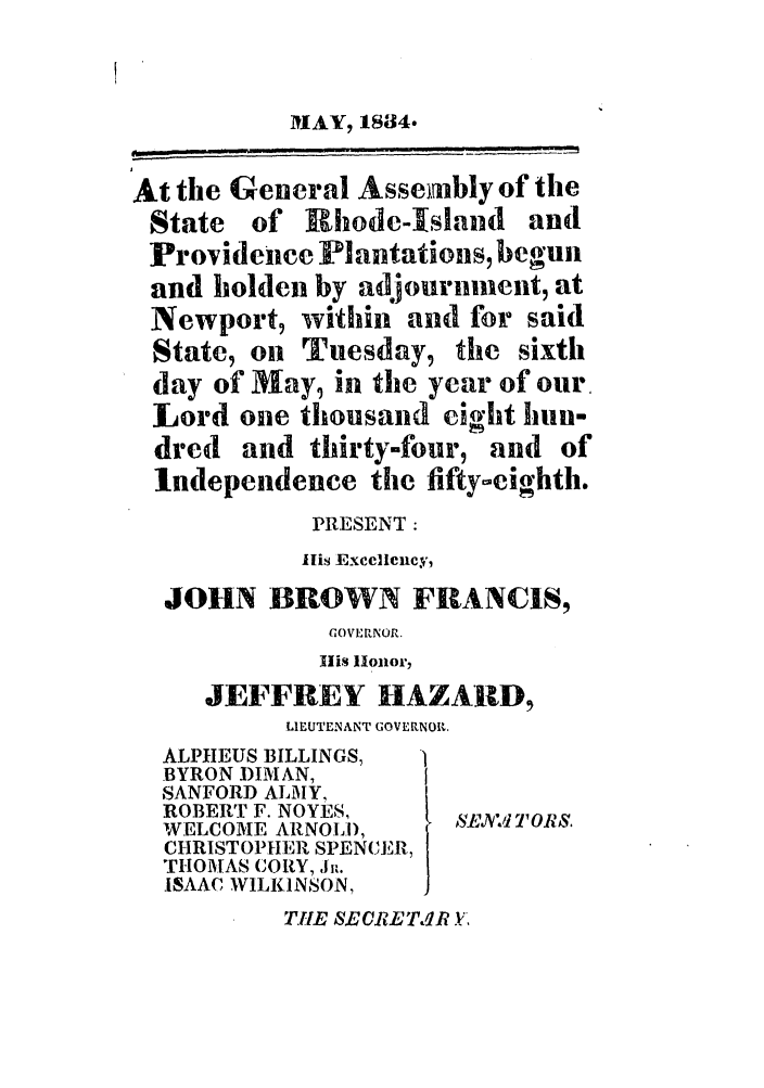 handle is hein.ssl/ssri0692 and id is 1 raw text is: At the General Assenibly of the
State of Rhode-Island and
Provideice Plantations, begun
and holden by adjournment, at
Newport, within and for said
State, on Tuesday, the sixth
day of May, in the year of our.
Lord one thousand eight hun-
dred and thirty-four, and of
Independence the fifty-eighth.
PRESENT:
His Exccllcixcy,
JOHN BROWN FRANCIS,
GOVERNOR.
Ilis lHonor,
JEFFREY HAZARD,
LIEUTENANT GOVERNOR.
ALPHEUS BILLINGS,
BYRON DIMAN,
SANFORD ALM1Y,
ROBERT F. NOYES,
WELCOME ARNOLD,    ,J: TORS.
CHRISTOPHER SPENCER,
THOMAS CORY, Jib
ISAAC WILKINSON,
TilE SECETP R .Y,


