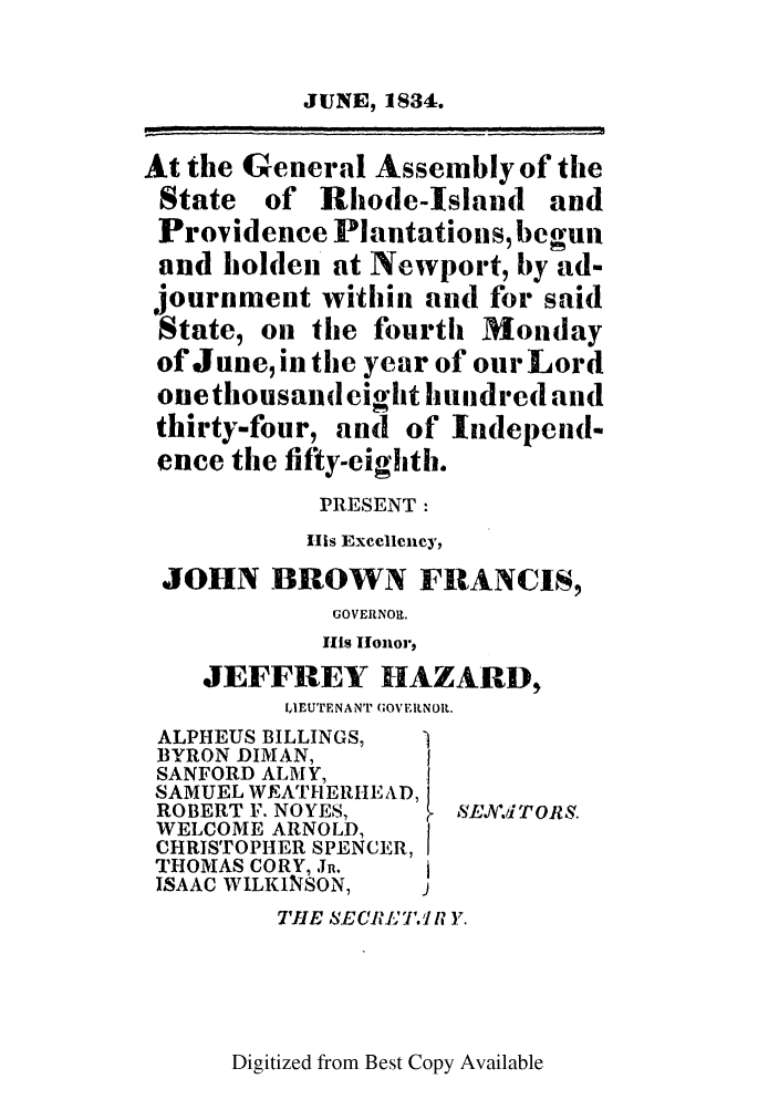 handle is hein.ssl/ssri0694 and id is 1 raw text is: JUNE, 1834.
At the General Assembly of the
State of Rhode-Island and
Providence Plantations, begun
and holden at Newport, by ad-
journment within and for said
State, on the fourth Monday
of June, in the year of our Lord
one thousand eight hundred and
thirty-four, and of Independ-
ence the fifty-eighth.
PRESENT:
HIs Excellency,
JOHN BROWN FRANCIS,
GOVERN01.
HIs Honor,
JEFFREY HAZARD,
IdIEUTENANT (OVERNOIL.
ALPHEUS BILLINGS,
BYRON DIMAN,
SANFORD ALMY,    .
SAMUEL WEATHERIEAD,
ROBERT F. NOYES,  ,SE,.1iTORS.
WELCOME ARNOLD,
CHRISTOPHER SPENCER, I
THOMAS CORY, J.
ISAAC WILKINSON,
TIlE SECRLT. I Y.

Digitized from Best Copy Available


