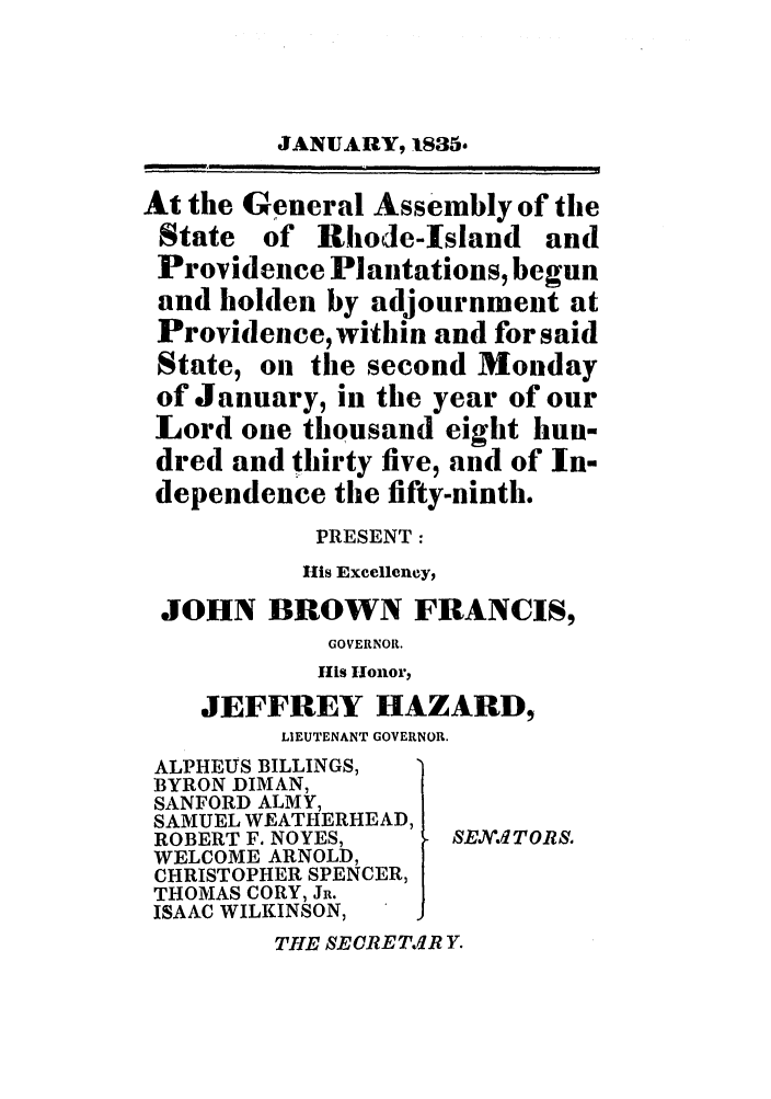 handle is hein.ssl/ssri0696 and id is 1 raw text is: JANUARY, 1835.
At the General Assembly of the
State of Rhode-Island and
Providence Plantations, begun
and holden by adjournment at
Providence, within and for said
State, on the second Monday
of January, in the year of our
Lord one thousand eight hun-
dred and thirty five, and of In-
dependence the fifty-ninth.
PRESENT:
His Excellency,
JOHN BROWN FRANCIS,
GOVERNOR.
His Honor,
JEFFREY HAZARD,
LIEUTENANT GOVERNOR.
ALPHEUS BILLINGS,
BYRON DIMAN,
SANFORD ALMY,
SAMUEL WEATHERHEAD,
ROBERT F. NOYES,   SEX.1JTORS.
WELCOME ARNOLD,
CHRISTOPHER SPENCER,
THOMAS CORY, Ju.
ISAAC WILKINSON,
THE SECRETR Y.


