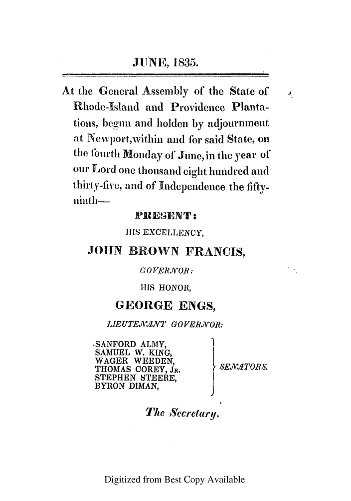 handle is hein.ssl/ssri0698 and id is 1 raw text is: JUNE, 1835.
At the General Assembly of the State of
Rhode-Island and Providence Planta-
tions, begin and holden by adjournment
at Newport,within and for said State, on
the buirth Monday of June, in the year of
our Lord one thousand eight hundred and
thirty-five, and of Independence the fifty-
ninth-
PJREf4ENT:
HIS EXCELLENCY,
JOHN BROWN FRANCIS,
G 0 VERJVOR:
HIS HONOR,
GEORGE ENGS,
LIE UTEXIVNT GO VERJV'OR:
.SANFORD ALMY,
SAMUEL W. KING,
WAGER WEEDEN,        SEX'MTOR.
THOMAS COREY, JR.
STEPHEN STEERE,
BYRON DIMAN,
The ASeclretary.

Digitized from Best Copy Available


